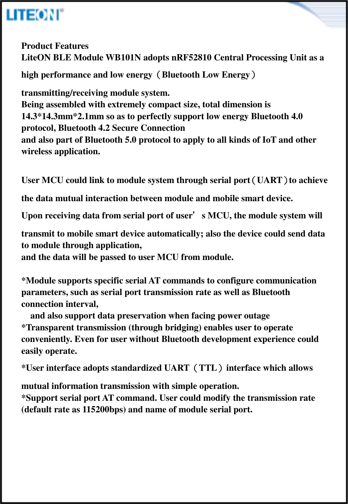  Product Features LiteON BLE Module WB101N adopts nRF52810 Central Processing Unit as a high performance and low energy（Bluetooth Low Energy）transmitting/receiving module system.   Being assembled with extremely compact size, total dimension is 14.3*14.3mm*2.1mm so as to perfectly support low energy Bluetooth 4.0 protocol, Bluetooth 4.2 Secure Connection   and also part of Bluetooth 5.0 protocol to apply to all kinds of IoT and other wireless application.  User MCU could link to module system through serial port（UART）to achieve the data mutual interaction between module and mobile smart device.   Upon receiving data from serial port of user’s MCU, the module system will transmit to mobile smart device automatically; also the device could send data to module through application,   and the data will be passed to user MCU from module.    *Module supports specific serial AT commands to configure communication parameters, such as serial port transmission rate as well as Bluetooth connection interval,     and also support data preservation when facing power outage *Transparent transmission (through bridging) enables user to operate conveniently. Even for user without Bluetooth development experience could easily operate.   *User interface adopts standardized UART（TTL）interface which allows mutual information transmission with simple operation. *Support serial port AT command. User could modify the transmission rate (default rate as 115200bps) and name of module serial port.      