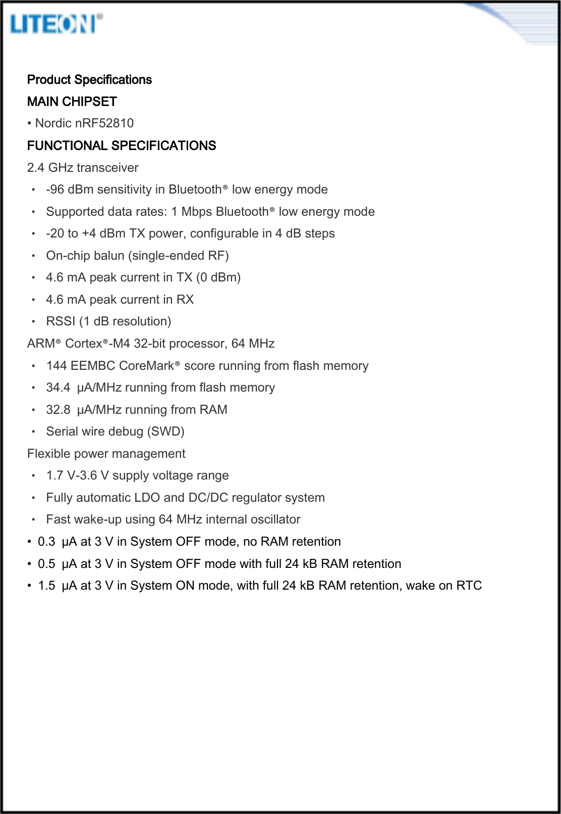   Product Specifications MAIN CHIPSET • Nordic nRF52810 FUNCTIONAL SPECIFICATIONS 2.4 GHz transceiver • -96 dBm sensitivity in Bluetooth® low energy mode • Supported data rates: 1 Mbps Bluetooth® low energy mode • -20 to +4 dBm TX power, configurable in 4 dB steps • On-chip balun (single-ended RF) • 4.6 mA peak current in TX (0 dBm) • 4.6 mA peak current in RX • RSSI (1 dB resolution) ARM® Cortex®-M4 32-bit processor, 64 MHz • 144 EEMBC CoreMark® score running from flash memory • 34.4  μA/MHz running from flash memory • 32.8  μA/MHz running from RAM • Serial wire debug (SWD) Flexible power management • 1.7 V-3.6 V supply voltage range • Fully automatic LDO and DC/DC regulator system • Fast wake-up using 64 MHz internal oscillator •  0.3  μA at 3 V in System OFF mode, no RAM retention •  0.5  μA at 3 V in System OFF mode with full 24 kB RAM retention •  1.5  μA at 3 V in System ON mode, with full 24 kB RAM retention, wake on RTC 