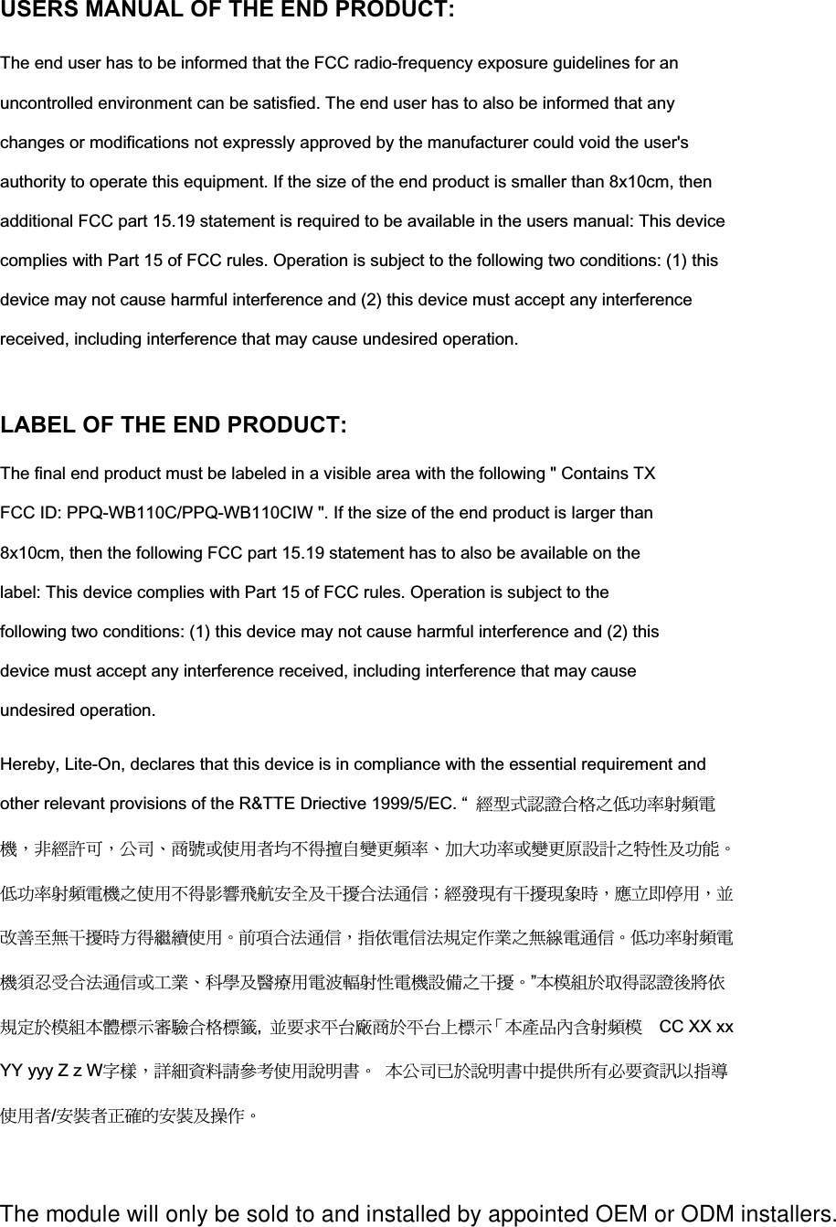 USERS MANUAL OF THE END PRODUCT: The end user has to be informed that the FCC radio-frequency exposure guidelines for an uncontrolled environment can be satisfied. The end user has to also be informed that any changes or modifications not expressly approved by the manufacturer could void the user&apos;s authority to operate this equipment. If the size of the end product is smaller than 8x10cm, then additional FCC part 15.19 statement is required to be available in the users manual: This device complies with Part 15 of FCC rules. Operation is subject to the following two conditions: (1) this device may not cause harmful interference and (2) this device must accept any interference received, including interference that may cause undesired operation.   LABEL OF THE END PRODUCT:The final end product must be labeled in a visible area with the following &quot; Contains TX FCC ID: PPQ-WB110C/PPQ-WB110CIW &quot;. If the size of the end product is larger than 8x10cm, then the following FCC part 15.19 statement has to also be available on the label: This device complies with Part 15 of FCC rules. Operation is subject to the following two conditions: (1) this device may not cause harmful interference and (2) this device must accept any interference received, including interference that may cause undesired operation.   Hereby, Lite-On, declares that this device is in compliance with the essential requirement and other relevant provisions of the R&amp;TTE Driective 1999/5/EC. “  ᆖীڤᎁᢞٽ௑հ܅פ෷୴᙮ሽᖲΔॺᆖ๺ױΔֆ׹Ε೸ᇆࢨࠌشृ݁լ൓ᖐ۞᧢ޓ᙮෷ΕףՕפ෷ࢨ᧢ޓ଺๻ૠհ௽ࢤ֗פ౨Ζ܅פ෷୴᙮ሽᖲհࠌشլ൓ᐙ᥼ଆ౰ڜ٤֗եឫٽऄຏॾΙᆖ࿇෼ڶեឫ෼ွழΔᚨمܛೖشΔࠀޏ࿳۟ྤեឫழֱ൓ᤉᥛࠌشΖছႈٽऄຏॾΔਐࠉሽॾऄ๵ࡳ܂ᄐհྤᒵሽຏॾΖ܅פ෷୴᙮ሽᖲႊݴ࠹ٽऄຏॾࢨՠᄐΕઝᖂ֗᠔᛭شሽंᘿ୴ࢤሽᖲ๻ໂհեឫΖ”ءᑓิ࣍࠷൓ᎁᢞ৵ലࠉ๵ࡳ࣍ᑓิء᧯ᑑقᐉ᧭ٽ௑ᑑ᧘,ࠀ૞ޣؓ؀ᐗ೸࣍ؓ؀Ղᑑقψءข঴փܶ୴᙮ᑓ  CC XX xx YY yyy Z z WڗᑌΔᇡาᇷறᓮ೶ەࠌشᎅࣔ஼Ζ ءֆ׹բ࣍ᎅࣔ஼խ༼ࠎࢬڶؘ૞ᇷಛאਐᖄࠌشृ/ڜᇘृإᒔऱڜᇘ֗ᖙ܂ΖThe module will only be sold to and installed by appointed OEM or ODM installers. 