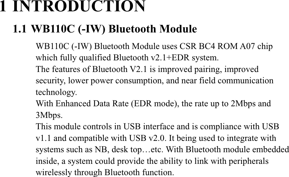 1 INTRODUCTION1.1 WB110C (-IW) Bluetooth Module WB110C (-IW) Bluetooth Module uses CSR BC4 ROM A07 chip which fully qualified Bluetooth v2.1+EDR system.   The features of Bluetooth V2.1 is improved pairing, improved security, lower power consumption, and near field communication technology.  With Enhanced Data Rate (EDR mode), the rate up to 2Mbps and 3Mbps.This module controls in USB interface and is compliance with USB v1.1 and compatible with USB v2.0. It being used to integrate with systems such as NB, desk top…etc. With Bluetooth module embedded inside, a system could provide the ability to link with peripherals wirelessly through Bluetooth function. 