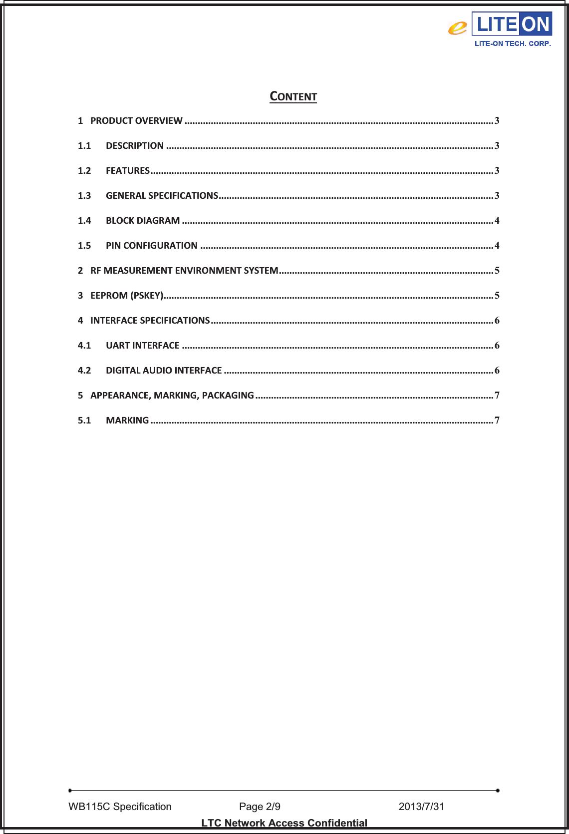   WB115C Specification        Page 2/9                    2013/7/31  LTC Network Access Confidential  CONTENT 1 PRODUCT OVERVIEW ...................................................................................................................... 3 1.1 DESCRIPTION ............................................................................................................................. 3 1.2 FEATURES................................................................................................................................... 3 1.3 GENERAL SPECIFICATIONS......................................................................................................... 3 1.4 BLOCK DIAGRAM ....................................................................................................................... 4 1.5 PIN CONFIGURATION ................................................................................................................ 4 2 RF MEASUREMENT ENVIRONMENT SYSTEM.................................................................................. 5 3 EEPROM (PSKEY).............................................................................................................................. 5 4 INTERFACE SPECIFICATIONS............................................................................................................ 6 4.1 UART INTERFACE ....................................................................................................................... 6 4.2 DIGITAL AUDIO INTERFACE ....................................................................................................... 6 5 APPEARANCE, MARKING, PACKAGING ........................................................................................... 7 5.1 MARKING ................................................................................................................................... 7  