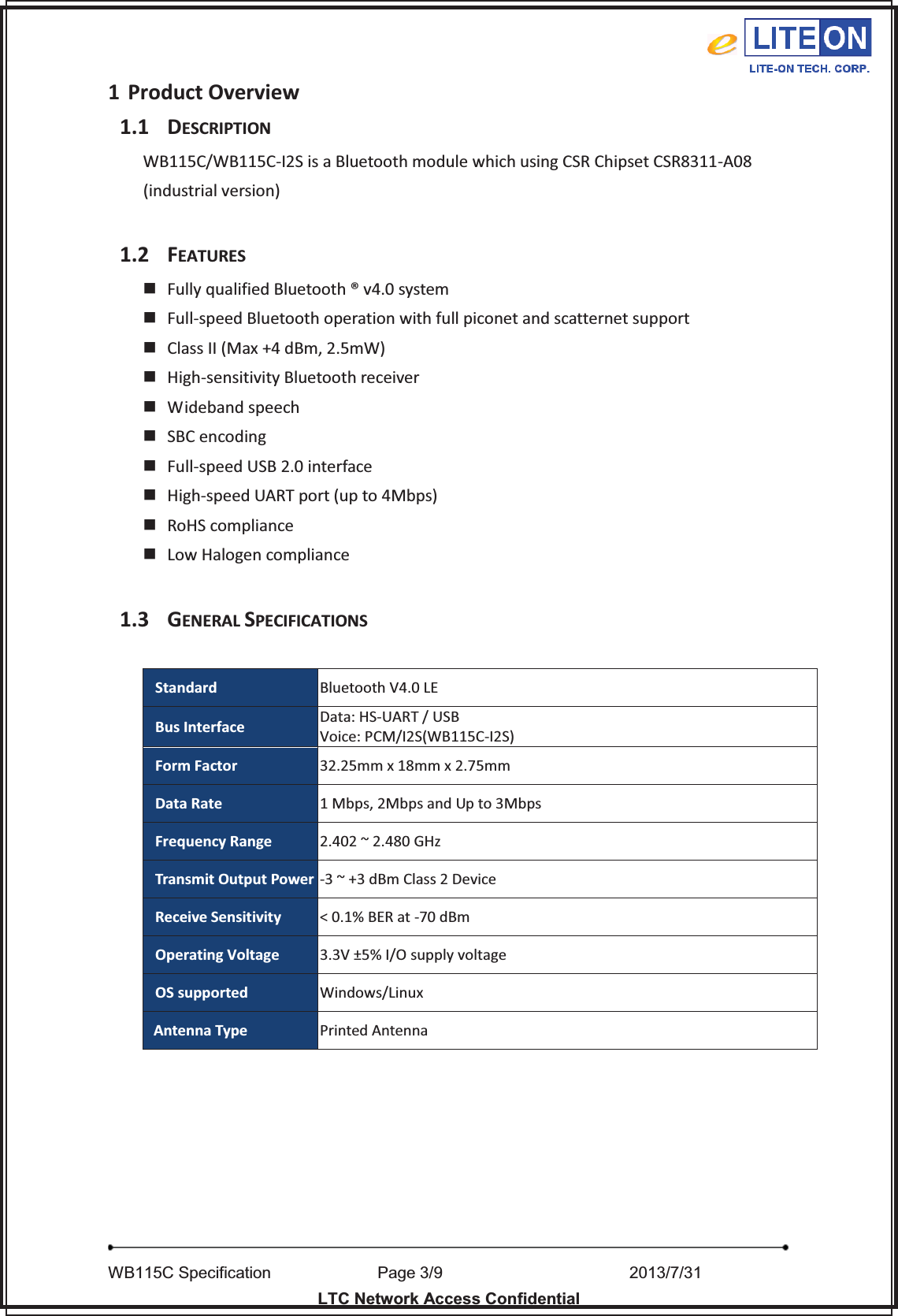   WB115C Specification        Page 3/9                    2013/7/31  LTC Network Access Confidential 1 Product Overview 1.1 DESCRIPTION WB115C/WB115C-I2S is a Bluetooth module which using CSR Chipset CSR8311-A08 (industrial version)  1.2 FEATURES  Fully qualified Bluetooth ® v4.0 system  Full-speed Bluetooth operation with full piconet and scatternet support  Class II (Max +4 dBm, 2.5mW)  High-sensitivity Bluetooth receiver   Wideband speech  SBC encoding  Full-speed USB 2.0 interface     High-speed UART port (up to 4Mbps)  RoHS compliance  Low Halogen compliance  1.3 GENERAL SPECIFICATIONS  Standard Bluetooth V4.0 LE Bus Interface Data: HS-UART / USB Voice: PCM/I2S(WB115C-I2S) Form Factor 32.25mm x 18mm x 2.75mm Data Rate 1 Mbps, 2Mbps and Up to 3Mbps Frequency Range 2.402 ~ 2.480 GHz Transmit Output Power -3 ~ +3 dBm Class 2 Device Receive Sensitivity &lt; 0.1% BER at -70 dBm Operating Voltage 3.3V ±5% I/O supply voltage OS supported Windows/Linux Antenna Type Printed Antenna        