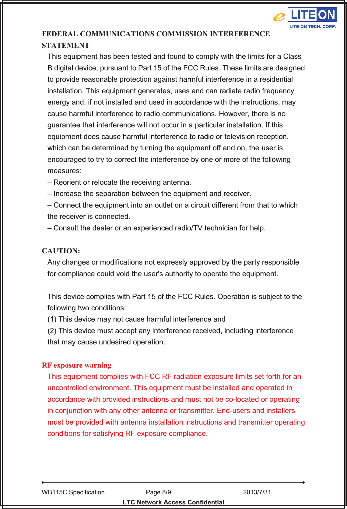   WB115C Specification        Page 8/9                    2013/7/31  LTC Network Access Confidential FEDERAL COMMUNICATIONS COMMISSION INTERFERENCE STATEMENT This equipment has been tested and found to comply with the limits for a Class B digital device, pursuant to Part 15 of the FCC Rules. These limits are designed to provide reasonable protection against harmful interference in a residential installation. This equipment generates, uses and can radiate radio frequency energy and, if not installed and used in accordance with the instructions, may cause harmful interference to radio communications. However, there is no guarantee that interference will not occur in a particular installation. If this equipment does cause harmful interference to radio or television reception, which can be determined by turning the equipment off and on, the user is encouraged to try to correct the interference by one or more of the following measures: – Reorient or relocate the receiving antenna. – Increase the separation between the equipment and receiver. – Connect the equipment into an outlet on a circuit different from that to which the receiver is connected. – Consult the dealer or an experienced radio/TV technician for help.  CAUTION: Any changes or modifications not expressly approved by the party responsible for compliance could void the user&apos;s authority to operate the equipment.  This device complies with Part 15 of the FCC Rules. Operation is subject to the following two conditions: (1) This device may not cause harmful interference and (2) This device must accept any interference received, including interference that may cause undesired operation.  RF exposure warningThis equipment complies with FCC RF radiation exposure limits set forth for an uncontrolled environment. This equipment must be installed and operated in accordance with provided instructions and must not be co-located or operating in conjunction with any other antenna or transmitter. End-users and installers must be provided with antenna installation instructions and transmitter operating conditions for satisfying RF exposure compliance.   