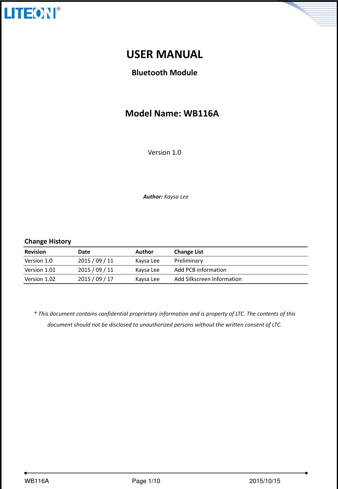     WB116A                         Page 1/10                            2015/10/15  USERMANUALBluetoothModuleModelName:WB116AVersion1.0Author:KaysaLeeChangeHistoryRevisionDateAuthorChangeListVersion1.02015/09/11KaysaLeePreliminaryVersion1.012015/09/11KaysaLeeAddPCBinformationVersion1.022015/09/17KaysaLeeAddSilkscreenInformation*ThisdocumentcontainsconfidentialproprietaryinformationandispropertyofLTC.ThecontentsofthisdocumentshouldnotbedisclosedtounauthorizedpersonswithoutthewrittenconsentofLTC.