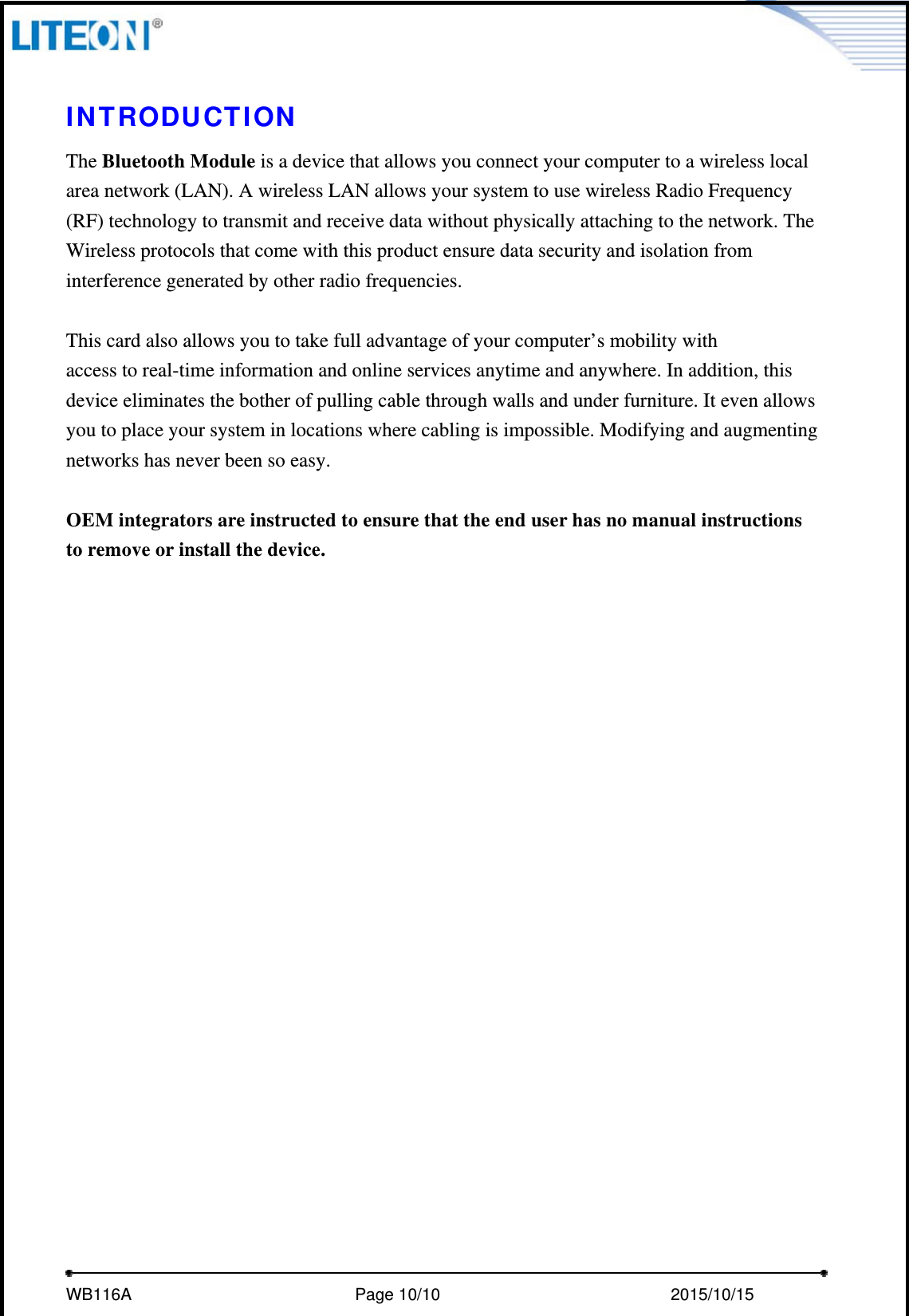     WB116A                         Page 10/10                           2015/10/15   INTRODUCTION The Bluetooth Module is a device that allows you connect your computer to a wireless local area network (LAN). A wireless LAN allows your system to use wireless Radio Frequency (RF) technology to transmit and receive data without physically attaching to the network. The Wireless protocols that come with this product ensure data security and isolation from interference generated by other radio frequencies.  This card also allows you to take full advantage of your computer’s mobility with access to real-time information and online services anytime and anywhere. In addition, this device eliminates the bother of pulling cable through walls and under furniture. It even allows you to place your system in locations where cabling is impossible. Modifying and augmenting networks has never been so easy.  OEM integrators are instructed to ensure that the end user has no manual instructions to remove or install the device. 