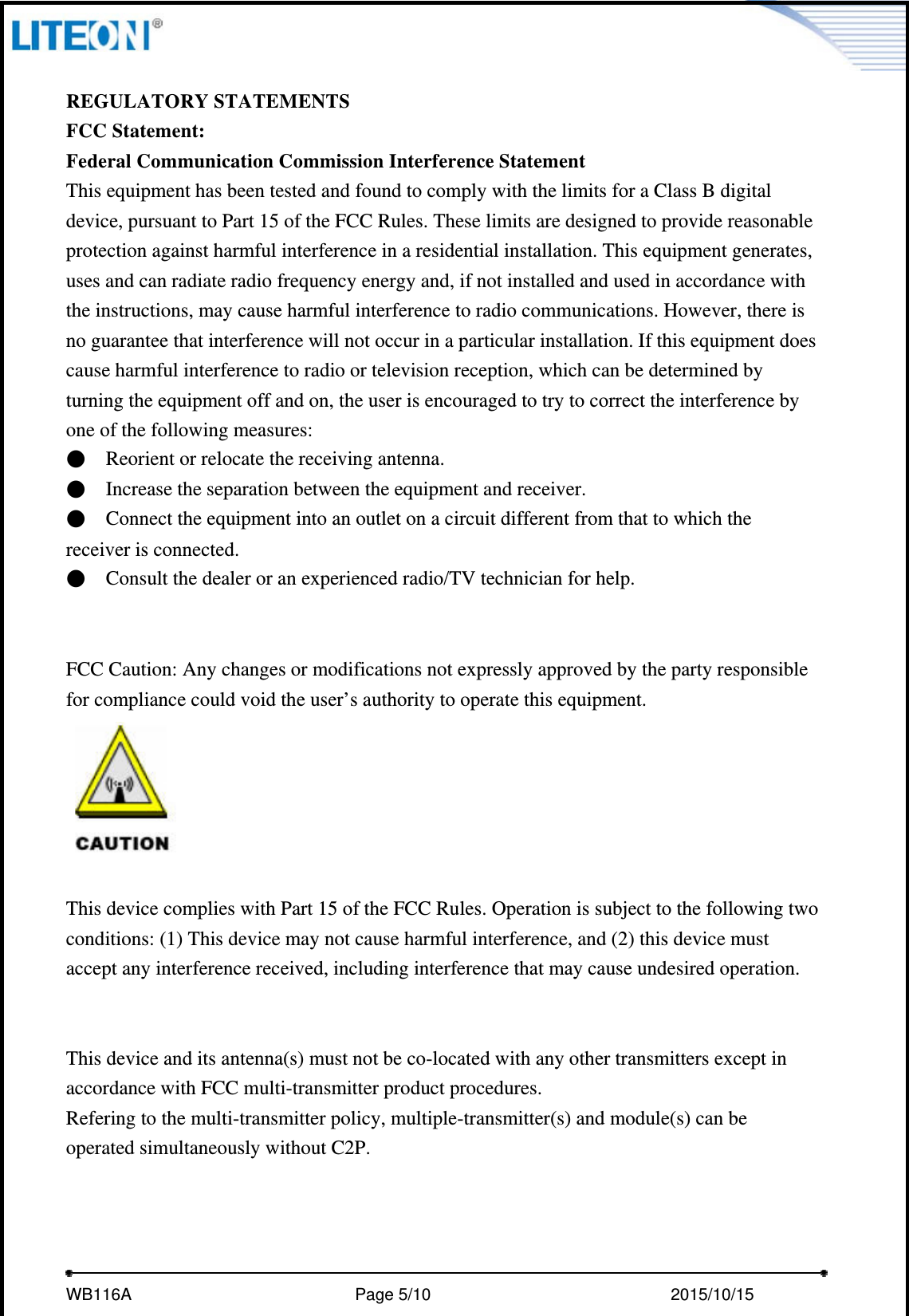     WB116A                         Page 5/10                            2015/10/15    REGULATORY STATEMENTS FCC Statement: Federal Communication Commission Interference Statement   This equipment has been tested and found to comply with the limits for a Class B digital device, pursuant to Part 15 of the FCC Rules. These limits are designed to provide reasonable protection against harmful interference in a residential installation. This equipment generates, uses and can radiate radio frequency energy and, if not installed and used in accordance with the instructions, may cause harmful interference to radio communications. However, there is no guarantee that interference will not occur in a particular installation. If this equipment does cause harmful interference to radio or television reception, which can be determined by turning the equipment off and on, the user is encouraged to try to correct the interference by one of the following measures: ●    Reorient or relocate the receiving antenna. ●    Increase the separation between the equipment and receiver. ●    Connect the equipment into an outlet on a circuit different from that to which the receiver is connected. ●    Consult the dealer or an experienced radio/TV technician for help.   FCC Caution: Any changes or modifications not expressly approved by the party responsible   for compliance could void the user’s authority to operate this equipment.   This device complies with Part 15 of the FCC Rules. Operation is subject to the following two conditions: (1) This device may not cause harmful interference, and (2) this device must accept any interference received, including interference that may cause undesired operation.   This device and its antenna(s) must not be co-located with any other transmitters except in accordance with FCC multi-transmitter product procedures. Refering to the multi-transmitter policy, multiple-transmitter(s) and module(s) can be operated simultaneously without C2P.  