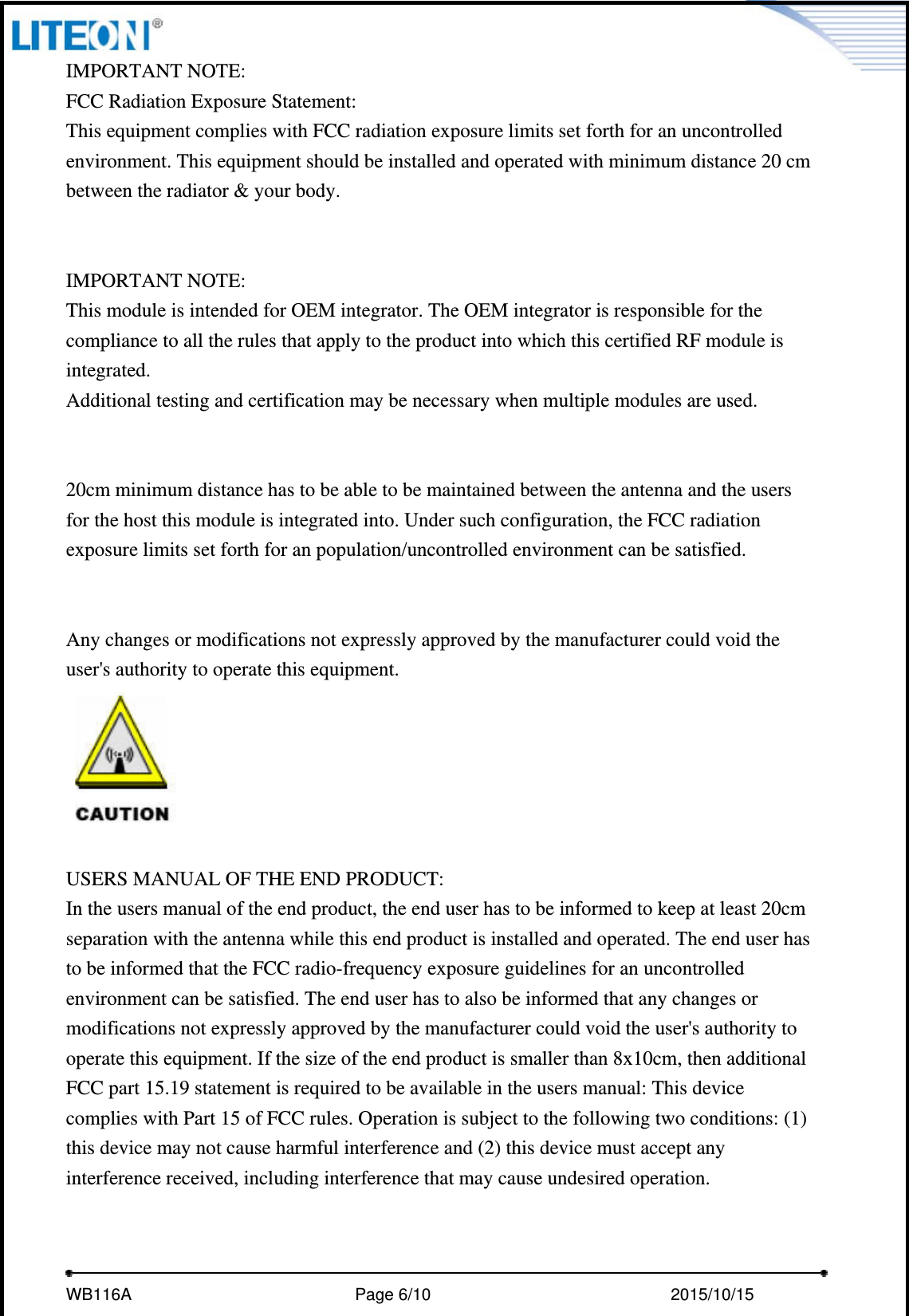     WB116A                         Page 6/10                            2015/10/15  IMPORTANT NOTE: FCC Radiation Exposure Statement: This equipment complies with FCC radiation exposure limits set forth for an uncontrolled environment. This equipment should be installed and operated with minimum distance 20 cm between the radiator &amp; your body.   IMPORTANT NOTE: This module is intended for OEM integrator. The OEM integrator is responsible for the compliance to all the rules that apply to the product into which this certified RF module is integrated. Additional testing and certification may be necessary when multiple modules are used.   20cm minimum distance has to be able to be maintained between the antenna and the users for the host this module is integrated into. Under such configuration, the FCC radiation exposure limits set forth for an population/uncontrolled environment can be satisfied.     Any changes or modifications not expressly approved by the manufacturer could void the user&apos;s authority to operate this equipment.   USERS MANUAL OF THE END PRODUCT: In the users manual of the end product, the end user has to be informed to keep at least 20cm separation with the antenna while this end product is installed and operated. The end user has to be informed that the FCC radio-frequency exposure guidelines for an uncontrolled environment can be satisfied. The end user has to also be informed that any changes or modifications not expressly approved by the manufacturer could void the user&apos;s authority to operate this equipment. If the size of the end product is smaller than 8x10cm, then additional FCC part 15.19 statement is required to be available in the users manual: This device complies with Part 15 of FCC rules. Operation is subject to the following two conditions: (1) this device may not cause harmful interference and (2) this device must accept any interference received, including interference that may cause undesired operation.   