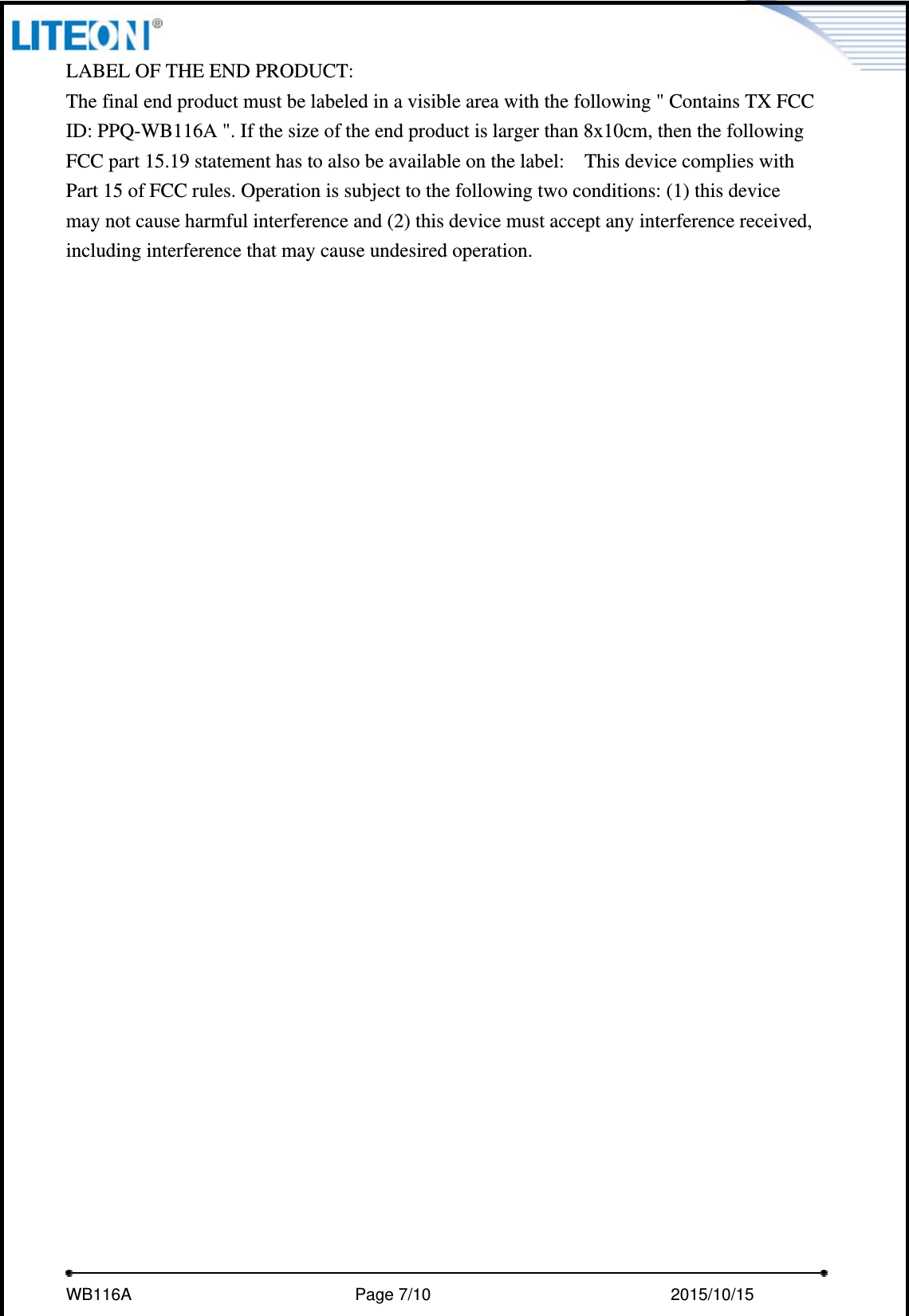     WB116A                         Page 7/10                            2015/10/15  LABEL OF THE END PRODUCT: The final end product must be labeled in a visible area with the following &quot; Contains TX FCC ID: PPQ-WB116A &quot;. If the size of the end product is larger than 8x10cm, then the following FCC part 15.19 statement has to also be available on the label:    This device complies with Part 15 of FCC rules. Operation is subject to the following two conditions: (1) this device may not cause harmful interference and (2) this device must accept any interference received, including interference that may cause undesired operation.  