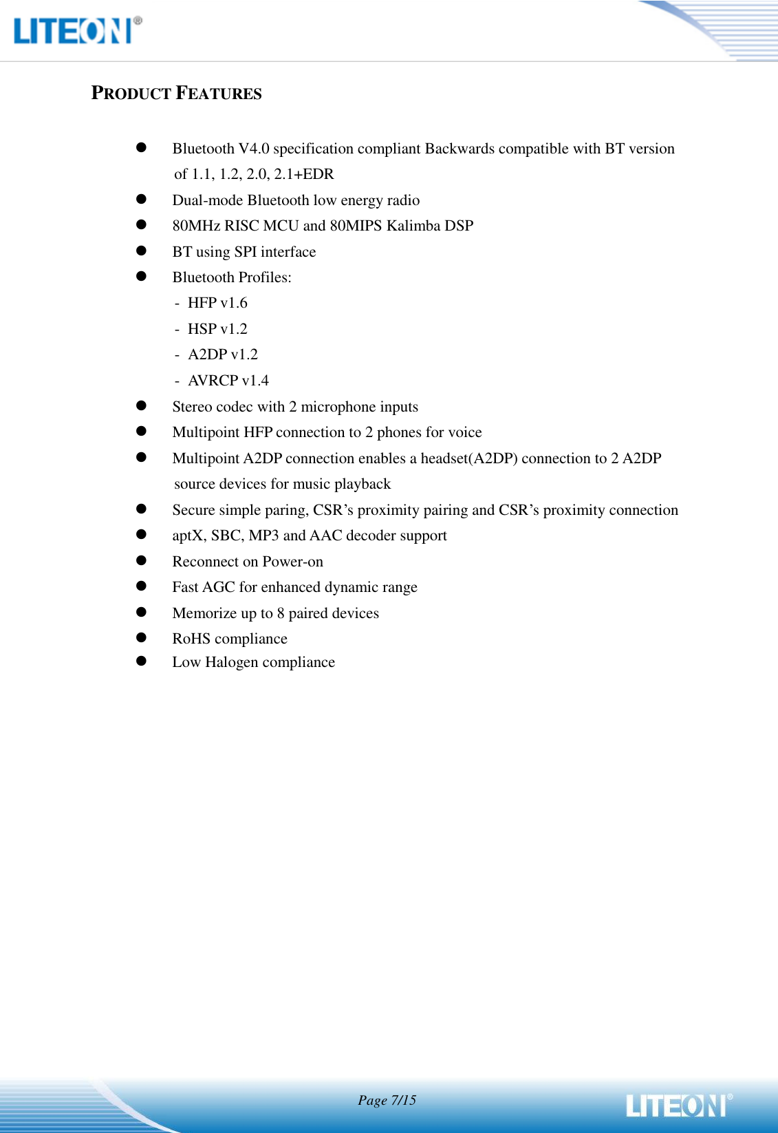                                   Page 7/15   PRODUCT FEATURES   Bluetooth V4.0 specification compliant Backwards compatible with BT version of 1.1, 1.2, 2.0, 2.1+EDR  Dual-mode Bluetooth low energy radio    80MHz RISC MCU and 80MIPS Kalimba DSP  BT using SPI interface  Bluetooth Profiles: -  HFP v1.6 -  HSP v1.2 -  A2DP v1.2 -  AVRCP v1.4  Stereo codec with 2 microphone inputs  Multipoint HFP connection to 2 phones for voice  Multipoint A2DP connection enables a headset(A2DP) connection to 2 A2DP source devices for music playback  Secure simple paring, CSR’s proximity pairing and CSR’s proximity connection  aptX, SBC, MP3 and AAC decoder support  Reconnect on Power-on  Fast AGC for enhanced dynamic range  Memorize up to 8 paired devices  RoHS compliance  Low Halogen compliance 