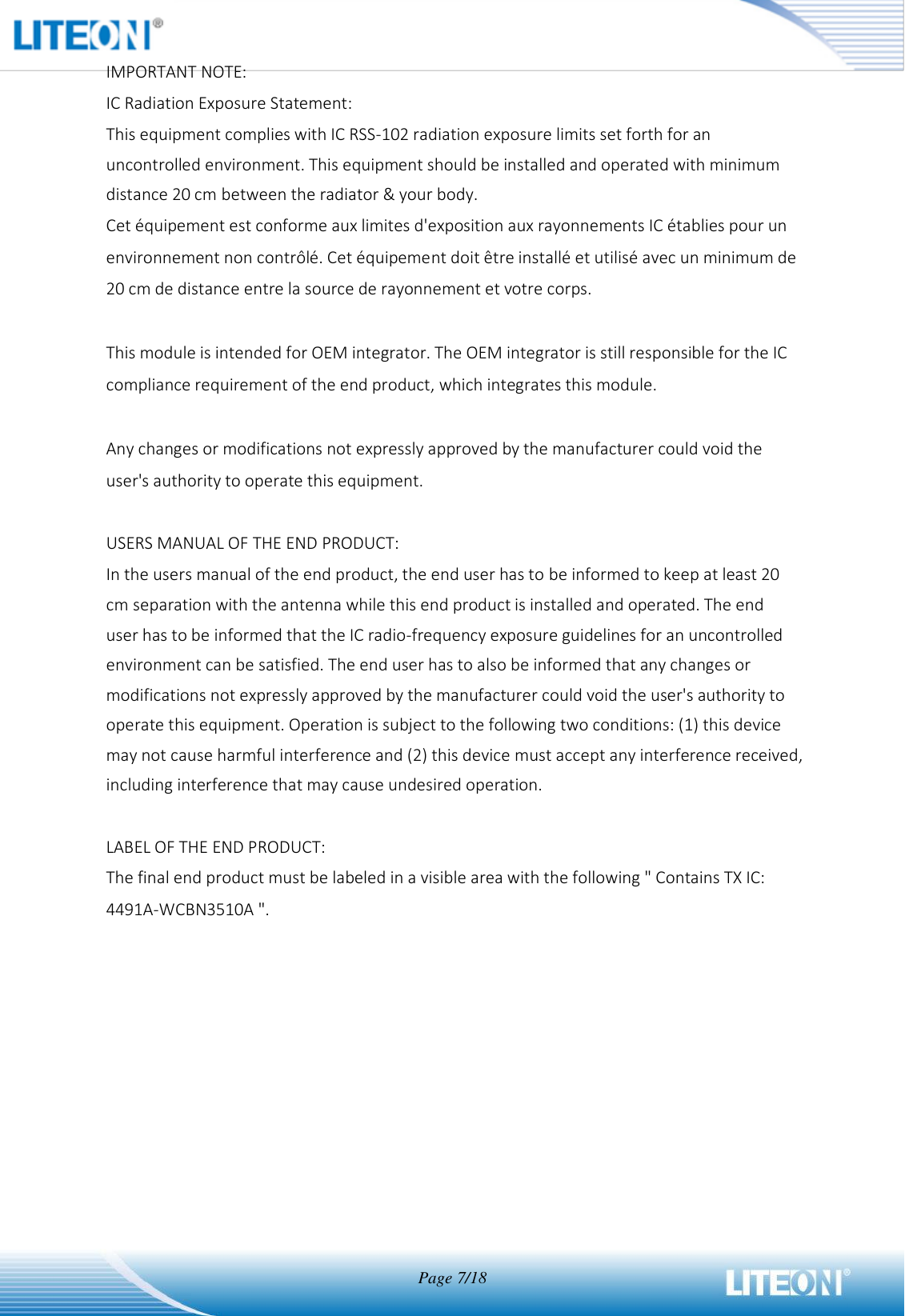  Page 7/18  IMPORTANT NOTE: IC Radiation Exposure Statement: This equipment complies with IC RSS-102 radiation exposure limits set forth for an uncontrolled environment. This equipment should be installed and operated with minimum distance 20 cm between the radiator &amp; your body. Cet équipement est conforme aux limites d&apos;exposition aux rayonnements IC établies pour un environnement non contrôlé. Cet équipement doit être installé et utilisé avec un minimum de 20 cm de distance entre la source de rayonnement et votre corps.  This module is intended for OEM integrator. The OEM integrator is still responsible for the IC compliance requirement of the end product, which integrates this module.  Any changes or modifications not expressly approved by the manufacturer could void the user&apos;s authority to operate this equipment.  USERS MANUAL OF THE END PRODUCT: In the users manual of the end product, the end user has to be informed to keep at least 20 cm separation with the antenna while this end product is installed and operated. The end user has to be informed that the IC radio-frequency exposure guidelines for an uncontrolled environment can be satisfied. The end user has to also be informed that any changes or modifications not expressly approved by the manufacturer could void the user&apos;s authority to operate this equipment. Operation is subject to the following two conditions: (1) this device may not cause harmful interference and (2) this device must accept any interference received, including interference that may cause undesired operation.  LABEL OF THE END PRODUCT: The final end product must be labeled in a visible area with the following &quot; Contains TX IC: 4491A-WCBN3510A &quot;.     