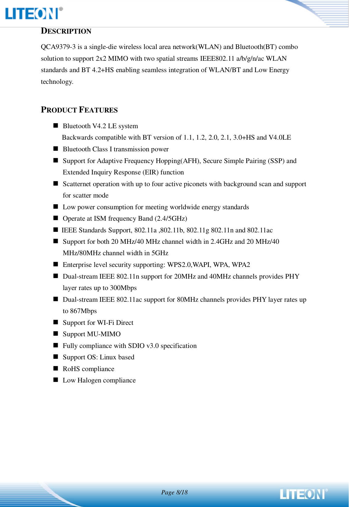  Page 8/18  DESCRIPTION QCA9379-3 is a single-die wireless local area network(WLAN) and Bluetooth(BT) combo solution to support 2x2 MIMO with two spatial streams IEEE802.11 a/b/g/n/ac WLAN standards and BT 4.2+HS enabling seamless integration of WLAN/BT and Low Energy technology.  PRODUCT FEATURES  Bluetooth V4.2 LE system Backwards compatible with BT version of 1.1, 1.2, 2.0, 2.1, 3.0+HS and V4.0LE  Bluetooth Class I transmission power  Support for Adaptive Frequency Hopping(AFH), Secure Simple Pairing (SSP) and Extended Inquiry Response (EIR) function  Scatternet operation with up to four active piconets with background scan and support for scatter mode  Low power consumption for meeting worldwide energy standards    Operate at ISM frequency Band (2.4/5GHz)  IEEE Standards Support, 802.11a ,802.11b, 802.11g 802.11n and 802.11ac    Support for both 20 MHz/40 MHz channel width in 2.4GHz and 20 MHz/40 MHz/80MHz channel width in 5GHz  Enterprise level security supporting: WPS2.0,WAPI, WPA, WPA2  Dual-stream IEEE 802.11n support for 20MHz and 40MHz channels provides PHY layer rates up to 300Mbps  Dual-stream IEEE 802.11ac support for 80MHz channels provides PHY layer rates up to 867Mbps  Support for WI-Fi Direct  Support MU-MIMO  Fully compliance with SDIO v3.0 specification  Support OS: Linux based  RoHS compliance  Low Halogen compliance    