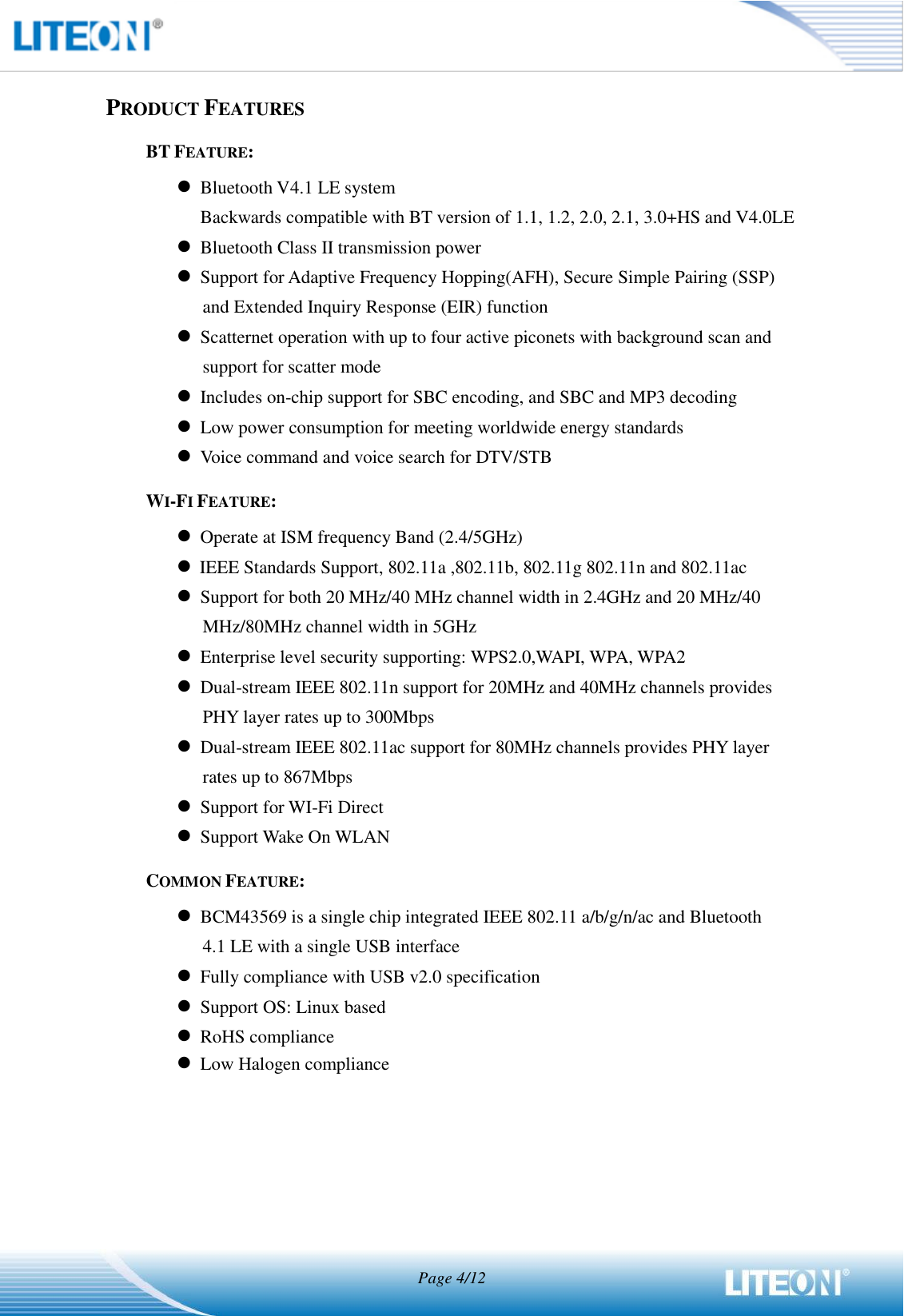  Page 4/12   PRODUCT FEATURES BT FEATURE:  Bluetooth V4.1 LE system Backwards compatible with BT version of 1.1, 1.2, 2.0, 2.1, 3.0+HS and V4.0LE  Bluetooth Class II transmission power  Support for Adaptive Frequency Hopping(AFH), Secure Simple Pairing (SSP) and Extended Inquiry Response (EIR) function  Scatternet operation with up to four active piconets with background scan and support for scatter mode  Includes on-chip support for SBC encoding, and SBC and MP3 decoding  Low power consumption for meeting worldwide energy standards    Voice command and voice search for DTV/STB WI-FI FEATURE:  Operate at ISM frequency Band (2.4/5GHz)  IEEE Standards Support, 802.11a ,802.11b, 802.11g 802.11n and 802.11ac    Support for both 20 MHz/40 MHz channel width in 2.4GHz and 20 MHz/40 MHz/80MHz channel width in 5GHz  Enterprise level security supporting: WPS2.0,WAPI, WPA, WPA2  Dual-stream IEEE 802.11n support for 20MHz and 40MHz channels provides PHY layer rates up to 300Mbps  Dual-stream IEEE 802.11ac support for 80MHz channels provides PHY layer rates up to 867Mbps  Support for WI-Fi Direct  Support Wake On WLAN COMMON FEATURE:  BCM43569 is a single chip integrated IEEE 802.11 a/b/g/n/ac and Bluetooth   4.1 LE with a single USB interface  Fully compliance with USB v2.0 specification  Support OS: Linux based  RoHS compliance  Low Halogen compliance    