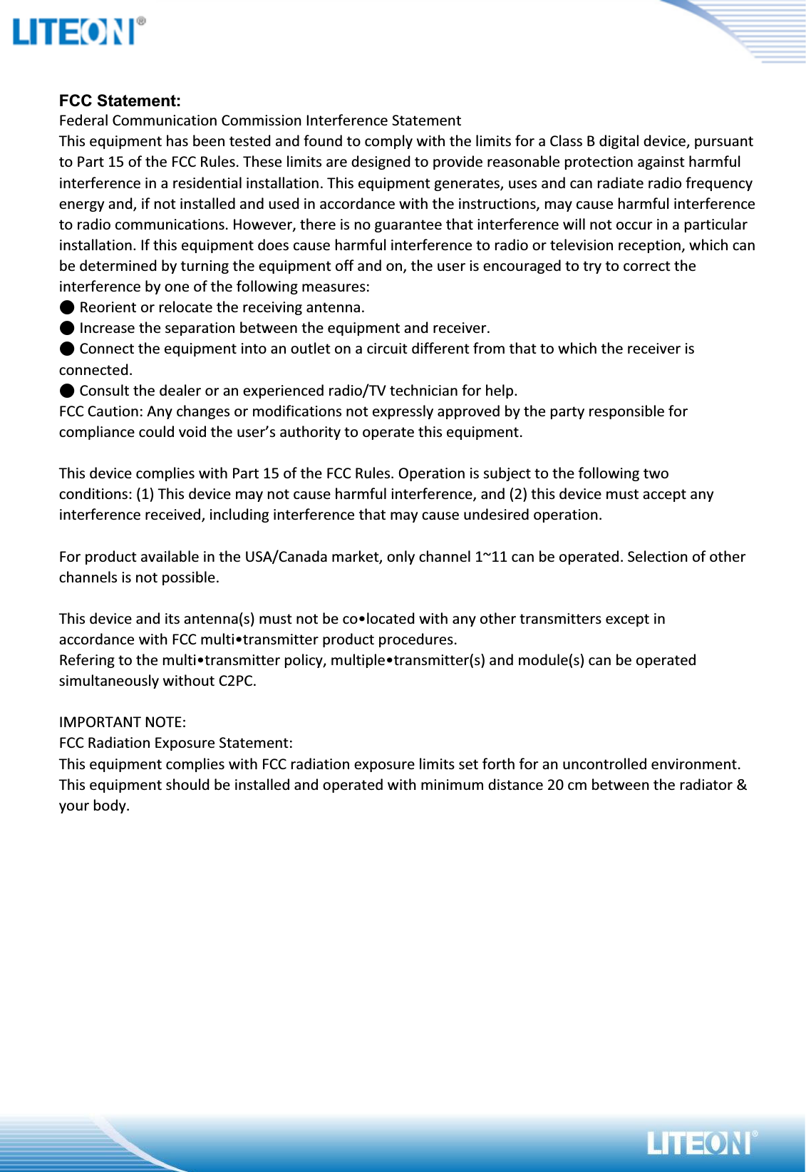 FCC Statement:Federal Communication Commission Interference StatementThis equipment has been tested and found to comply with the limits for a Class B digital device, pursuant to Part 15 of the FCC Rules. These limits are designed to provide reasonable protection against harmful interference in a residential installation. This equipment generates, uses and can radiate radio frequency energy and, if not installed and used in accordance with the instructions, may cause harmful interference to radio communications. However, there is no guarantee that interference will not occur in a particular installation. If this equipment does cause harmful interference to radio or television reception, which can be determined by turning the equipment off and on, the user is encouraged to try to correct the interference by one of the following measures:˗ġReorient or relocate the receiving antenna.˗ġIncrease the separation between the equipment and receiver.˗ġConnect the equipment into an outlet on a circuit different from that to which the receiver is connected.˗ġConsult the dealer or an experienced radio/TV technician for help.FCC Caution: Any changes or modifications not expressly approved by the party responsible for compliance could void the user’s authority to operate this equipment.This device complies with Part 15 of the FCC Rules. Operation is subject to the following twoconditions: (1) This device may not cause harmful interference, and (2) this device must accept any interference received, including interference that may cause undesired operation.For product available in the USA/Canada market, only channel 1~11 can be operated. Selection of other channels is not possible.This device and its antenna(s) must not be co•located with any other transmitters except inaccordance with FCC multi•transmitter product procedures.Refering to the multi•transmitter policy, multiple•transmitter(s) and module(s) can be operated simultaneously without C2PC.IMPORTANT NOTE:FCC Radiation Exposure Statement:This equipment complies with FCC radiation exposure limits set forth for an uncontrolled environment. This equipment should be installed and operated with minimum distance 20 cm between the radiator &amp; your body.
