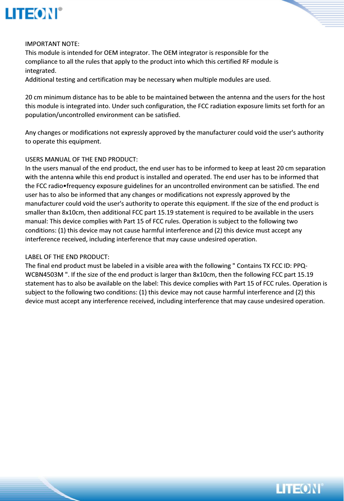 IMPORTANT NOTE:This module is intended for OEM integrator. The OEM integrator is responsible for thecompliance to all the rules that apply to the product into which this certified RF module isintegrated.Additional testing and certification may be necessary when multiple modules are used.20 cm minimum distance has to be able to be maintained between the antenna and the users for the hostthis module is integrated into. Under such configuration, the FCC radiation exposure limits set forth for an population/uncontrolled environment can be satisfied.Any changes or modifications not expressly approved by the manufacturer could void the user&apos;s authority to operate this equipment.USERS MANUAL OF THE END PRODUCT:In the users manual of the end product, the end user has to be informed to keep at least 20 cm separationwith the antenna while this end product is installed and operated. The end user has to be informed that the FCC radio•frequency exposure guidelines for an uncontrolled environment can be satisfied. The end user has to also be informed that any changes or modifications not expressly approved by the manufacturer could void the user&apos;s authority to operate this equipment. If the size of the end product is smaller than 8x10cm, then additional FCC part 15.19 statement is required to be available in the users manual: This device complies with Part 15 of FCC rules. Operation is subject to the following twoconditions: (1) this device may not cause harmful interference and (2) this device must accept any interference received, including interference that may cause undesired operation.LABEL OF THE END PRODUCT:The final end product must be labeled in a visible area with the following &quot; Contains TX FCC ID: PPQ-WCBN4503M &quot;. If the size of the end product is larger than 8x10cm, then the following FCC part 15.19 statement has to also be available on the label: This device complies with Part 15 of FCC rules. Operation issubject to the following two conditions: (1) this device may not cause harmful interference and (2) this device must accept any interference received, including interference that may cause undesired operation.OEM/Integrators Installation Manual The OEM integrator has to be aware not to provide information to the end user regarding how to install orremove this RF module in the user manual of the end product. The user manual of the end product whichis provided by OEM integrators for end users must include the following information in a prominentlocation.1. To comply with FCC RF exposure compliance requirements, the antenna used for this transmitter must be installed to provide a separation distance of at least 20 cm from all persons and must not be co- locatedor operating in conjunction with any other antenna or transmitter, except in accordance with FCC multiˢtransmitter product transmitter product procedures.It is the responsibility of the professional installer to ensure that the system.2. Only those antennas with same type and lesser gain filed under this FCC ID number can be used with thisdevice.3. The regulatory label on the final system must include the statement: “Contains FCC ID: PPQ-WCBN4503M “.