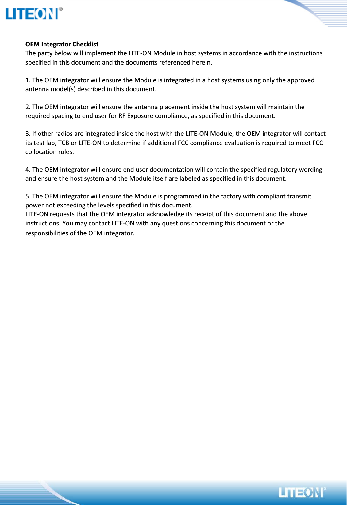 OEM Integrator ChecklistThe party below will implement the LITE-ON Module in host systems in accordance with the instructions specified in this document and the documents referenced herein.1. The OEM integrator will ensure the Module is integrated in a host systems using only the approved antenna model(s) described in this document.2. The OEM integrator will ensure the antenna placement inside the host system will maintain the required spacing to end user for RF Exposure compliance, as specified in this document.3. If other radios are integrated inside the host with the LITE-ON Module, the OEM integrator will contact its test lab, TCB or LITE-ON to determine if additional FCC compliance evaluation is required to meet FCC collocation rules.4. The OEM integrator will ensure end user documentation will contain the specified regulatory wording and ensure the host system and the Module itself are labeled as specified in this document.5. The OEM integrator will ensure the Module is programmed in the factory with compliant transmit power not exceeding the levels specified in this document.LITE-ON requests that the OEM integrator acknowledge its receipt of this document and the above instructions. You may contact LITE-ON with any questions concerning this document or the responsibilities of the OEM integrator.