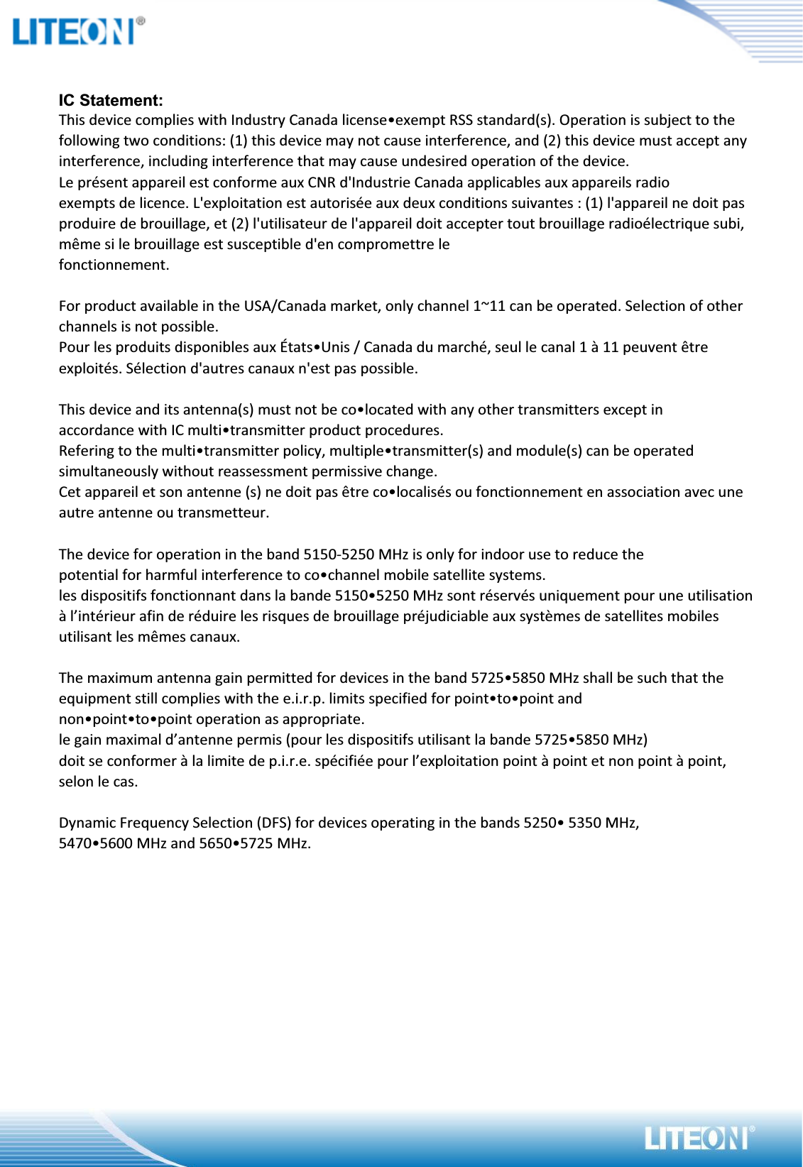 IC Statement:This device complies with Industry Canada license•exempt RSS standard(s). Operation is subject to the following two conditions: (1) this device may not cause interference, and (2) this device must accept any interference, including interference that may cause undesired operation of the device.Le présent appareil est conforme aux CNR d&apos;Industrie Canada applicables aux appareils radioexempts de licence. L&apos;exploitation est autorisée aux deux conditions suivantes : (1) l&apos;appareil ne doit pas produire de brouillage, et (2) l&apos;utilisateur de l&apos;appareil doit accepter tout brouillage radioélectrique subi, même si le brouillage est susceptible d&apos;en compromettre lefonctionnement.For product available in the USA/Canada market, only channel 1~11 can be operated. Selection of other channels is not possible.Pour les produits disponibles aux États•Unis / Canada du marché, seul le canal 1 à 11 peuvent être exploités. Sélection d&apos;autres canaux n&apos;est pas possible.This device and its antenna(s) must not be co•located with any other transmitters except inaccordance with IC multi•transmitter product procedures.Refering to the multi•transmitter policy, multiple•transmitter(s) and module(s) can be operated simultaneously without reassessment permissive change.Cet appareil et son antenne (s) ne doit pas être co•localisés ou fonctionnement en association avec une autre antenne ou transmetteur.The device for operation in the band 5150-5250 MHz is only for indoor use to reduce thepotential for harmful interference to co•channel mobile satellite systems.les dispositifs fonctionnant dans la bande 5150•5250 MHz sont réservés uniquement pour une utilisation à l’intérieur afin de réduire les risques de brouillage préjudiciable aux systèmes de satellites mobiles utilisant les mêmes canaux.The maximum antenna gain permitted for devices in the band 5725•5850 MHz shall be such that the equipment still complies with the e.i.r.p. limits specified for point•to•point andnon•point•to•point operation as appropriate.le gain maximal d’antenne permis (pour les dispositifs utilisant la bande 5725•5850 MHz)doit se conformer à la limite de p.i.r.e. spécifiée pour l’exploitation point à point et non point à point, selon le cas.Dynamic Frequency Selection (DFS) for devices operating in the bands 5250• 5350 MHz,5470•5600 MHz and 5650•5725 MHz.