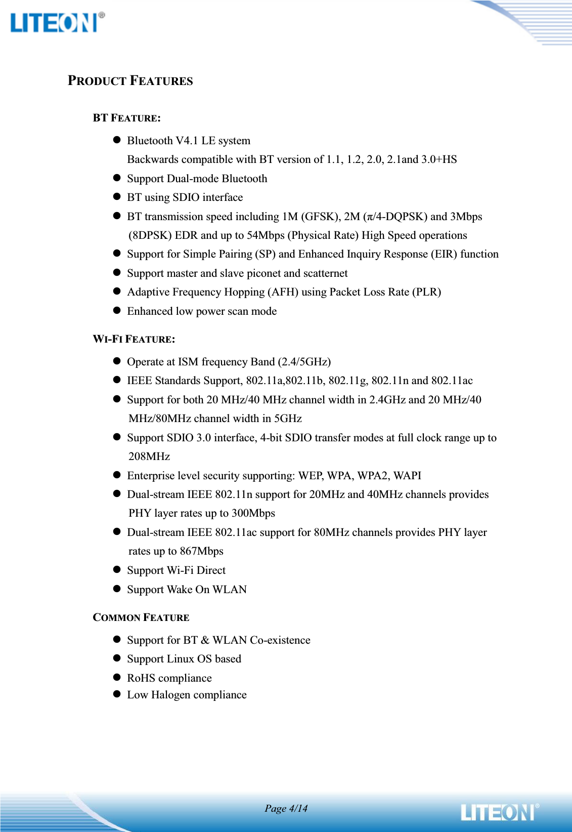 Page 4/14PRODUCT FEATURESBT FEATURE:lBluetooth V4.1 LE systemBackwards compatible with BT version of 1.1, 1.2, 2.0, 2.1and 3.0+HSlSupport Dual-mode BluetoothlBT using SDIO interfacelBT transmission speed including 1M (GFSK), 2M (π/4-DQPSK) and 3Mbps(8DPSK) EDR and up to 54Mbps (Physical Rate) High Speed operationslSupport for Simple Pairing (SP) and Enhanced Inquiry Response (EIR) functionlSupport master and slave piconet and scatternetlAdaptive Frequency Hopping (AFH) using Packet Loss Rate (PLR)lEnhanced low power scan modeWI-FIFEATURE:lOperate at ISM frequency Band (2.4/5GHz)lIEEE Standards Support, 802.11a,802.11b, 802.11g, 802.11n and 802.11aclSupport for both 20 MHz/40 MHz channel width in 2.4GHz and 20 MHz/40MHz/80MHz channel width in 5GHzlSupport SDIO 3.0 interface, 4-bit SDIO transfer modes at full clock range up to 208MHzlEnterprise level security supporting: WEP, WPA, WPA2, WAPIlDual-stream IEEE 802.11n support for 20MHz and 40MHz channels provides PHY layer rates up to 300MbpslDual-stream IEEE 802.11ac support for 80MHz channels provides PHY layer rates up to 867MbpslSupport Wi-Fi DirectlSupport Wake On WLANCOMMON FEATURElSupport for BT &amp; WLAN Co-existencelSupport Linux OS based lRoHS compliancelLow Halogen compliance