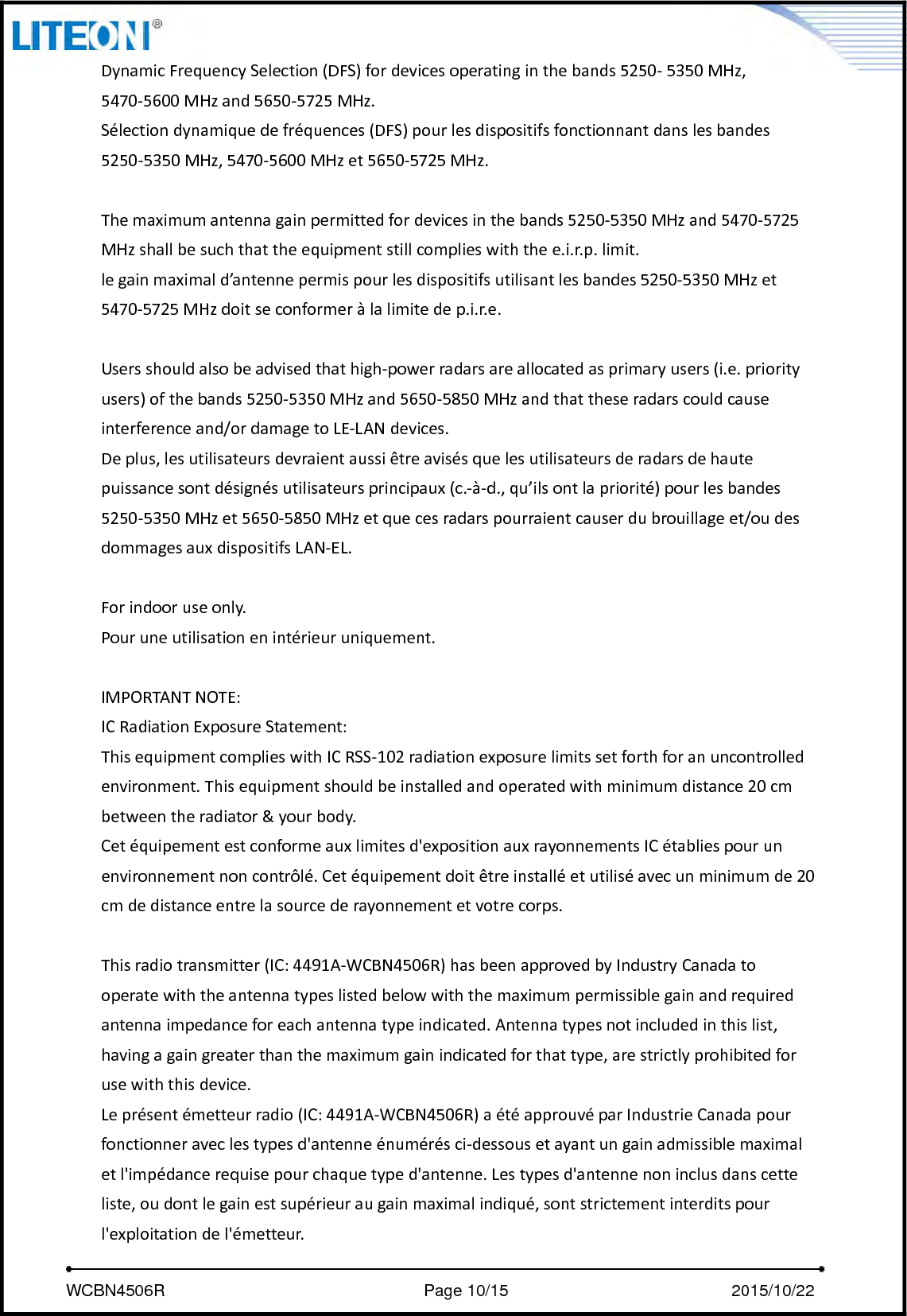     WCBN4506R                              Page 10/15                          2015/10/22  DynamicFrequencySelection(DFS)fordevicesoperatinginthebands5250‐5350MHz,5470‐5600MHzand5650‐5725MHz.Sélectiondynamiquedefréquences(DFS)pourlesdispositifsfonctionnantdanslesbandes5250‐5350MHz,5470‐5600MHzet5650‐5725MHz.Themaximumantennagainpermittedfordevicesinthebands5250‐5350MHzand5470‐5725MHzshallbesuchthattheequipmentstillcomplieswiththee.i.r.p.limit.legainmaximald’antennepermispourlesdispositifsutilisantlesbandes5250‐5350MHzet5470‐5725MHzdoitseconformeràlalimitedep.i.r.e.Usersshouldalsobeadvisedthathigh‐powerradarsareallocatedasprimaryusers(i.e.priorityusers)ofthebands5250‐5350MHzand5650‐5850MHzandthattheseradarscouldcauseinterferenceand/ordamagetoLE‐LANdevices.Deplus,lesutilisateursdevraientaussiêtreavisésquelesutilisateursderadarsdehautepuissancesontdésignésutilisateursprincipaux(c.‐à‐d.,qu’ilsontlapriorité)pourlesbandes5250‐5350MHzet5650‐5850MHzetquecesradarspourraientcauserdubrouillageet/oudesdommagesauxdispositifsLAN‐EL.Forindooruseonly.Pouruneutilisationenintérieuruniquement.IMPORTANTNOTE:ICRadiationExposureStatement:ThisequipmentcomplieswithICRSS‐102radiationexposurelimitssetforthforanuncontrolledenvironment.Thisequipmentshouldbeinstalledandoperatedwithminimumdistance20cmbetweentheradiator&amp;yourbody.Cetéquipementestconformeauxlimitesd&apos;expositionauxrayonnementsICétabliespourunenvironnementnoncontrôlé.Cetéquipementdoitêtreinstalléetutiliséavecunminimumde20cmdedistanceentrelasourcederayonnementetvotrecorps.Thisradiotransmitter(IC:4491A‐WCBN4506R)hasbeenapprovedbyIndustryCanadatooperatewiththeantennatypeslistedbelowwiththemaximumpermissiblegainandrequiredantennaimpedanceforeachantennatypeindicated.Antennatypesnotincludedinthislist,havingagaingreaterthanthemaximumgainindicatedforthattype,arestrictlyprohibitedforusewiththisdevice.Leprésentémetteurradio(IC:4491A‐WCBN4506R)aétéapprouvéparIndustrieCanadapourfonctionneraveclestypesd&apos;antenneénumérésci‐dessousetayantungainadmissiblemaximaletl&apos;impédancerequisepourchaquetyped&apos;antenne.Lestypesd&apos;antennenoninclusdanscetteliste,oudontlegainestsupérieuraugainmaximalindiqué,sontstrictementinterditspourl&apos;exploitationdel&apos;émetteur.