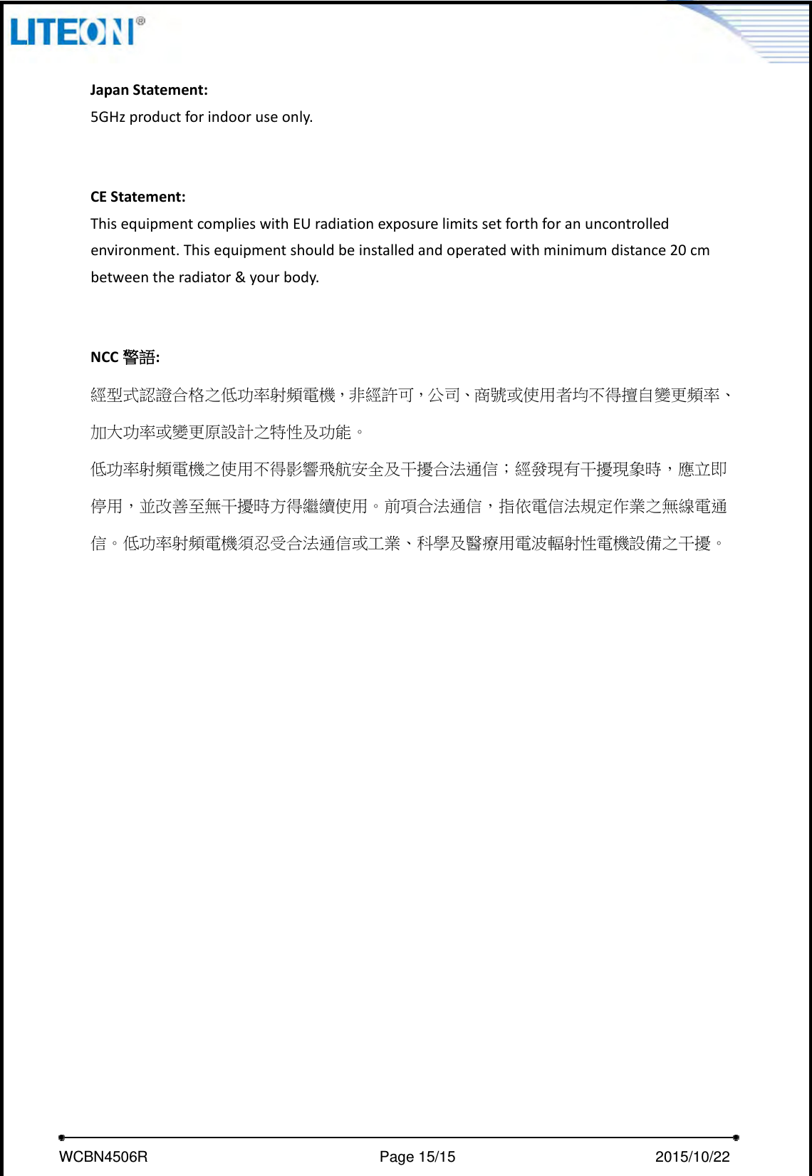     WCBN4506R                              Page 15/15                          2015/10/22  JapanStatement:5GHzproductforindooruseonly.CEStatement:ThisequipmentcomplieswithEUradiationexposurelimitssetforthforanuncontrolledenvironment.Thisequipmentshouldbeinstalledandoperatedwithminimumdistance20cmbetweentheradiator&amp;yourbody.NCC 警語:經型式認證合格之低功率射頻電機，非經許可，公司、商號或使用者均不得擅自變更頻率、加大功率或變更原設計之特性及功能。低功率射頻電機之使用不得影響飛航安全及干擾合法通信；經發現有干擾現象時，應立即停用，並改善至無干擾時方得繼續使用。前項合法通信，指依電信法規定作業之無線電通信。低功率射頻電機須忍受合法通信或工業、科學及醫療用電波輻射性電機設備之干擾。