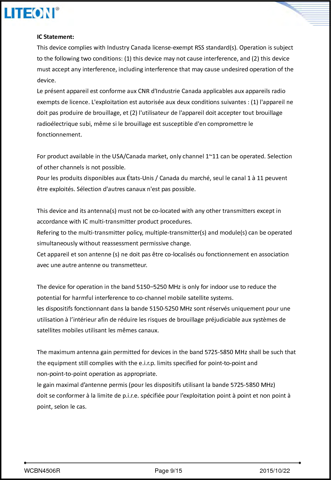     WCBN4506R                              Page 9/15                         2015/10/22  ICStatement:ThisdevicecomplieswithIndustryCanadalicense‐exemptRSSstandard(s).Operationissubjecttothefollowingtwoconditions:(1)thisdevicemaynotcauseinterference,and(2)thisdevicemustacceptanyinterference,includinginterferencethatmaycauseundesiredoperationofthedevice.LeprésentappareilestconformeauxCNRd&apos;IndustrieCanadaapplicablesauxappareilsradioexemptsdelicence.L&apos;exploitationestautoriséeauxdeuxconditionssuivantes:(1)l&apos;appareilnedoitpasproduiredebrouillage,et(2)l&apos;utilisateurdel&apos;appareildoitacceptertoutbrouillageradioélectriquesubi,mêmesilebrouillageestsusceptibled&apos;encompromettrelefonctionnement.ForproductavailableintheUSA/Canadamarket,onlychannel1~11canbeoperated.Selectionofotherchannelsisnotpossible.PourlesproduitsdisponiblesauxÉtats‐Unis/Canadadumarché,seullecanal1à11peuventêtreexploités.Sélectiond&apos;autrescanauxn&apos;estpaspossible.Thisdeviceanditsantenna(s)mustnotbeco‐locatedwithanyothertransmittersexceptinaccordancewithICmulti‐transmitterproductprocedures.Referingtothemulti‐transmitterpolicy,multiple‐transmitter(s)andmodule(s)canbeoperatedsimultaneouslywithoutreassessmentpermissivechange.Cetappareiletsonantenne(s)nedoitpasêtreco‐localisésoufonctionnementenassociationavecuneautreantenneoutransmetteur.Thedeviceforoperationintheband5150–5250MHzisonlyforindoorusetoreducethepotentialforharmfulinterferencetoco‐channelmobilesatellitesystems.lesdispositifsfonctionnantdanslabande5150‐5250MHzsontréservésuniquementpouruneutilisationàl’intérieurafinderéduirelesrisquesdebrouillagepréjudiciableauxsystèmesdesatellitesmobilesutilisantlesmêmescanaux.Themaximumantennagainpermittedfordevicesintheband5725‐5850MHzshallbesuchthattheequipmentstillcomplieswiththee.i.r.p.limitsspecifiedforpoint‐to‐pointandnon‐point‐to‐pointoperationasappropriate.legainmaximald’antennepermis(pourlesdispositifsutilisantlabande5725‐5850MHz)doitseconformeràlalimitedep.i.r.e.spécifiéepourl’exploitationpointàpointetnonpointàpoint,selonlecas.