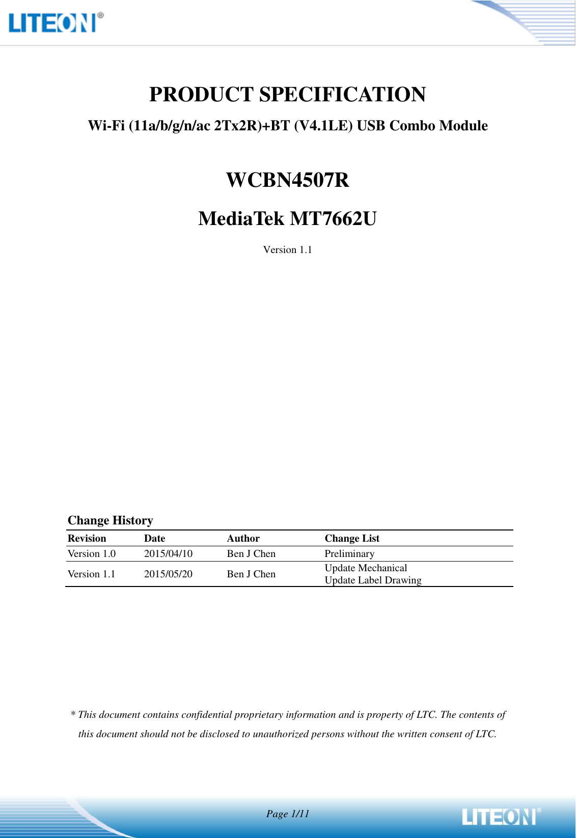  Page 1/11   PRODUCT SPECIFICATION Wi-Fi (11a/b/g/n/ac 2Tx2R)+BT (V4.1LE) USB Combo Module  WCBN4507R MediaTek MT7662U Version 1.1              Change History Revision Date Author Change List Version 1.0 2015/04/10 Ben J Chen Preliminary Version 1.1 2015/05/20 Ben J Chen Update Mechanical Update Label Drawing       * This document contains confidential proprietary information and is property of LTC. The contents of this document should not be disclosed to unauthorized persons without the written consent of LTC.    