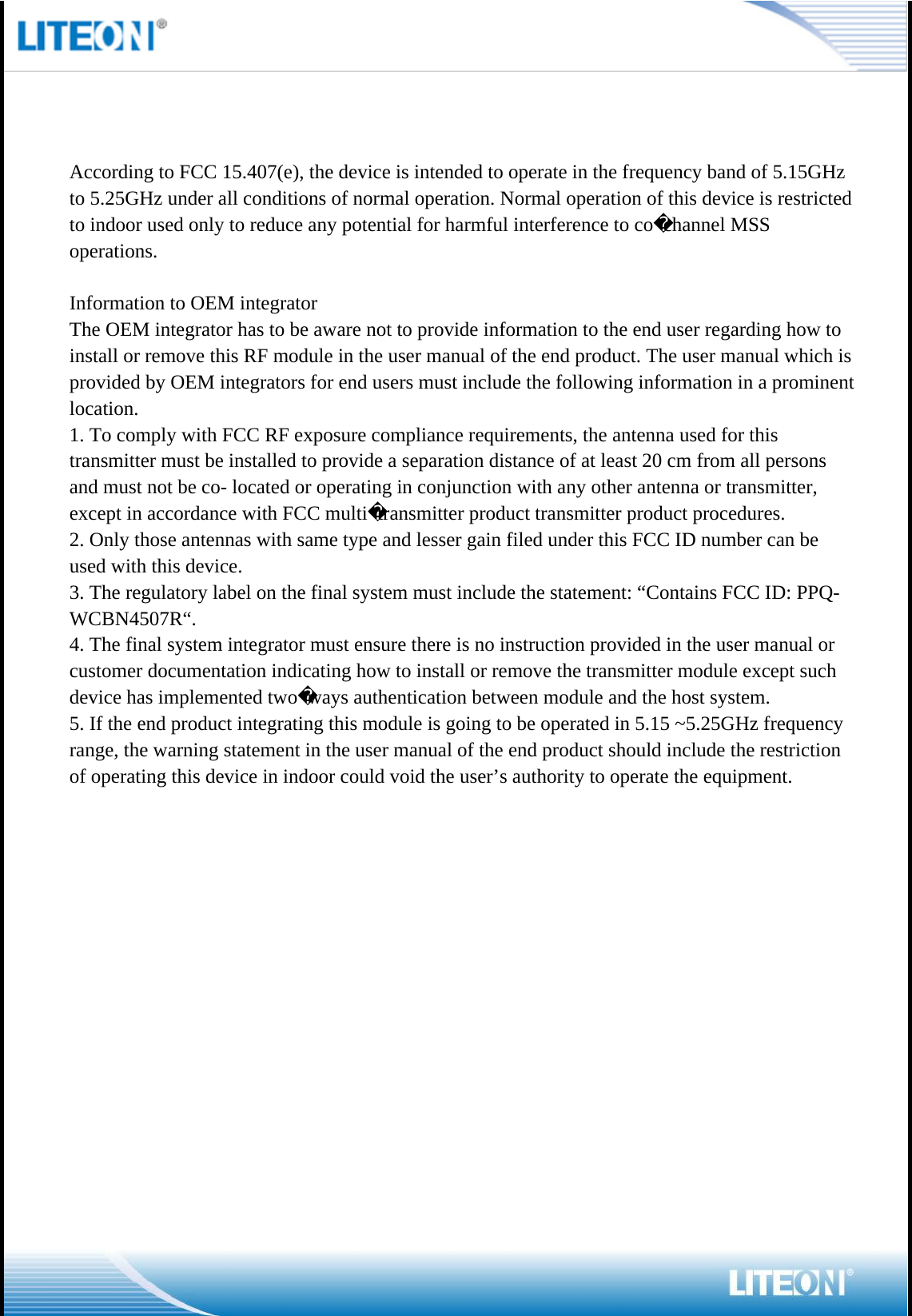                                                                         According to FCC 15.407(e), the device is intended to operate in the frequency band of 5.15GHz to 5.25GHz under all conditions of normal operation. Normal operation of this device is restricted to indoor used only to reduce any potential for harmful interference to cochannel MSS operations. Information to OEM integratorThe OEM integrator has to be aware not to provide information to the end user regarding how to install or remove this RF module in the user manual of the end product. The user manual which is provided by OEM integrators for end users must include the following information in a prominent location. 1. To comply with FCC RF exposure compliance requirements, the antenna used for this transmitter must be installed to provide a separation distance of at least 20 cm from all persons and must not be co- located or operating in conjunction with any other antenna or transmitter, except in accordance with FCC multitransmitter product transmitter product procedures.2. Only those antennas with same type and lesser gain filed under this FCC ID number can be used with this device.3. The regulatory label on the final system must include the statement: “Contains FCC ID: PPQ-WCBN4507R“.4. The final system integrator must ensure there is no instruction provided in the user manual or customer documentation indicating how to install or remove the transmitter module except such device has implemented twoways authentication between module and the host system.5. If the end product integrating this module is going to be operated in 5.15 ~5.25GHz frequency range, the warning statement in the user manual of the end product should include the restriction of operating this device in indoor could void the user’s authority to operate the equipment.