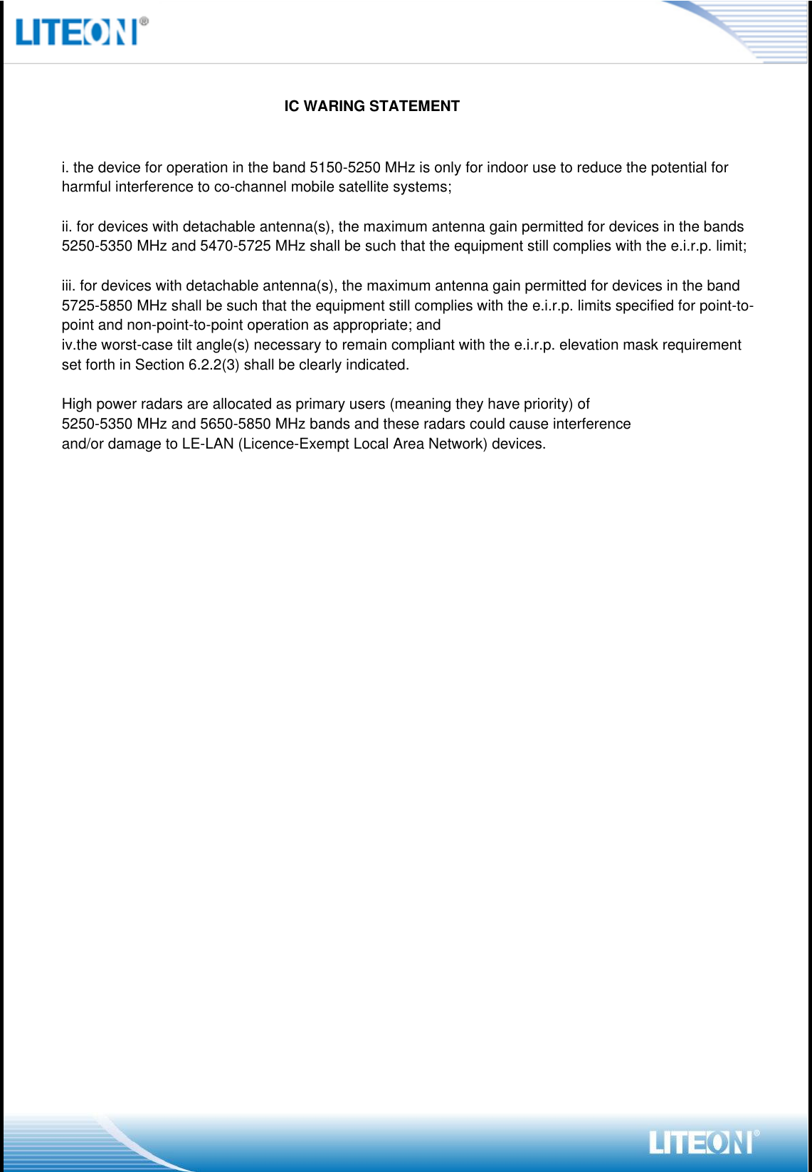                                                                         IC WARING STATEMENTi. the device for operation in the band 5150-5250 MHz is only for indoor use to reduce the potential for harmful interference to co-channel mobile satellite systems;ii. for devices with detachable antenna(s), the maximum antenna gain permitted for devices in the bands 5250-5350 MHz and 5470-5725 MHz shall be such that the equipment still complies with the e.i.r.p. limit;iii. for devices with detachable antenna(s), the maximum antenna gain permitted for devices in the band 5725-5850 MHz shall be such that the equipment still complies with the e.i.r.p. limits specified for point-to-point and non-point-to-point operation as appropriate; andiv.the worst-case tilt angle(s) necessary to remain compliant with the e.i.r.p. elevation mask requirement set forth in Section 6.2.2(3) shall be clearly indicated.High power radars are allocated as primary users (meaning they have priority) of5250-5350 MHz and 5650-5850 MHz bands and these radars could cause interferenceand/or damage to LE-LAN (Licence-Exempt Local Area Network) devices.