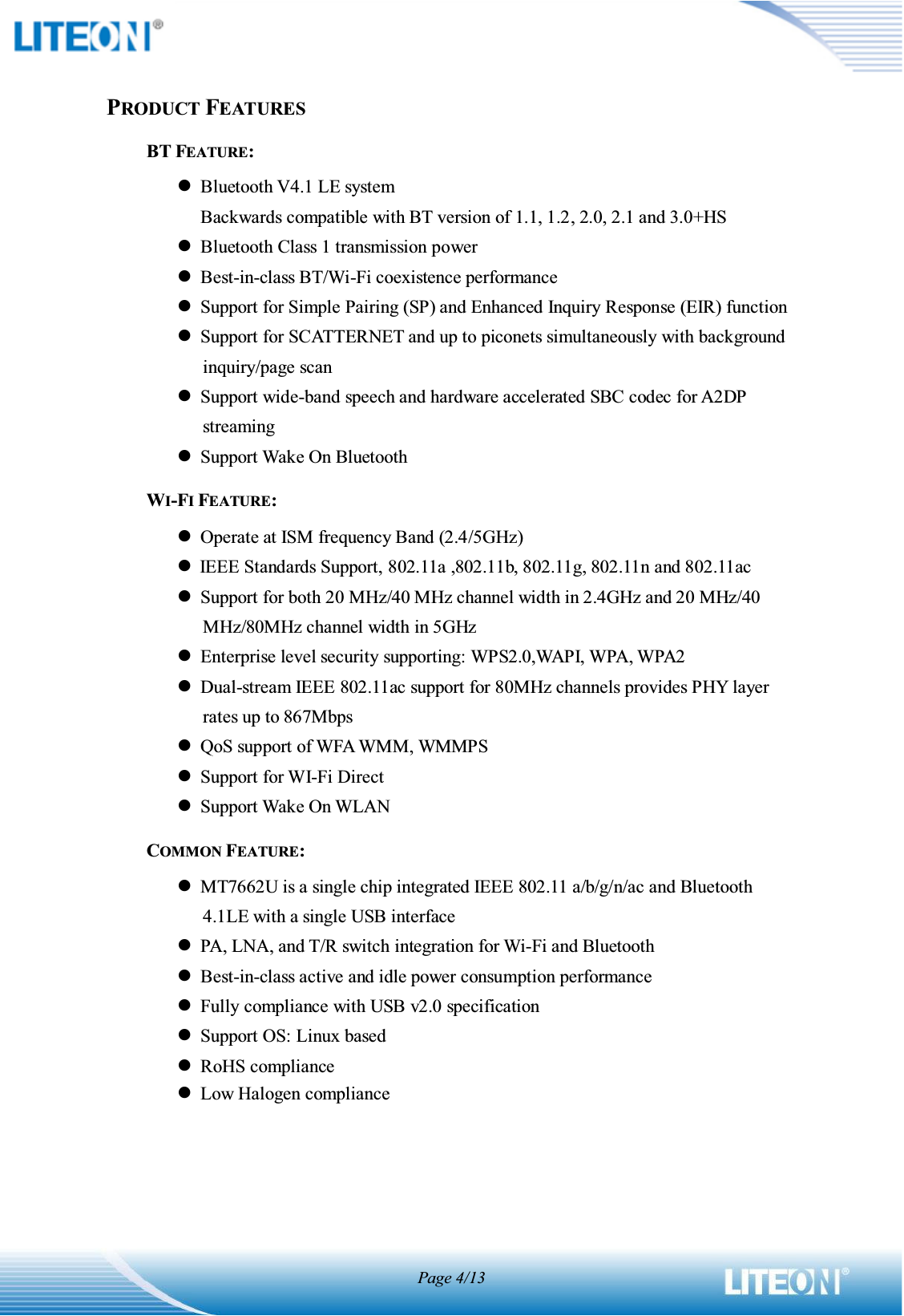 Page 4/13PRODUCT FEATURESBT FEATURE: zBluetooth V4.1 LE system Backwards compatible with BT version of 1.1, 1.2, 2.0, 2.1 and 3.0+HS zBluetooth Class 1 transmission power zBest-in-class BT/Wi-Fi coexistence performance zSupport for Simple Pairing (SP) and Enhanced Inquiry Response (EIR) function zSupport for SCATTERNET and up to piconets simultaneously with background inquiry/page scan zSupport wide-band speech and hardware accelerated SBC codec for A2DP streaming zSupport Wake On Bluetooth WI-FI FEATURE: zOperate at ISM frequency Band (2.4/5GHz) zIEEE Standards Support, 802.11a ,802.11b, 802.11g, 802.11n and 802.11ac zSupport for both 20 MHz/40 MHz channel width in 2.4GHz and 20 MHz/40 MHz/80MHz channel width in 5GHz zEnterprise level security supporting: WPS2.0,WAPI, WPA, WPA2 zDual-stream IEEE 802.11ac support for 80MHz channels provides PHY layer rates up to 867Mbps zQoS support of WFA WMM, WMMPS zSupport for WI-Fi Direct zSupport Wake On WLAN COMMON FEATURE: zMT7662U is a single chip integrated IEEE 802.11 a/b/g/n/ac and Bluetooth 4.1LE with a single USB interface zPA, LNA, and T/R switch integration for Wi-Fi and Bluetooth zBest-in-class active and idle power consumption performance zFully compliance with USB v2.0 specification zSupport OS: Linux based zRoHS compliance zLow Halogen compliance    