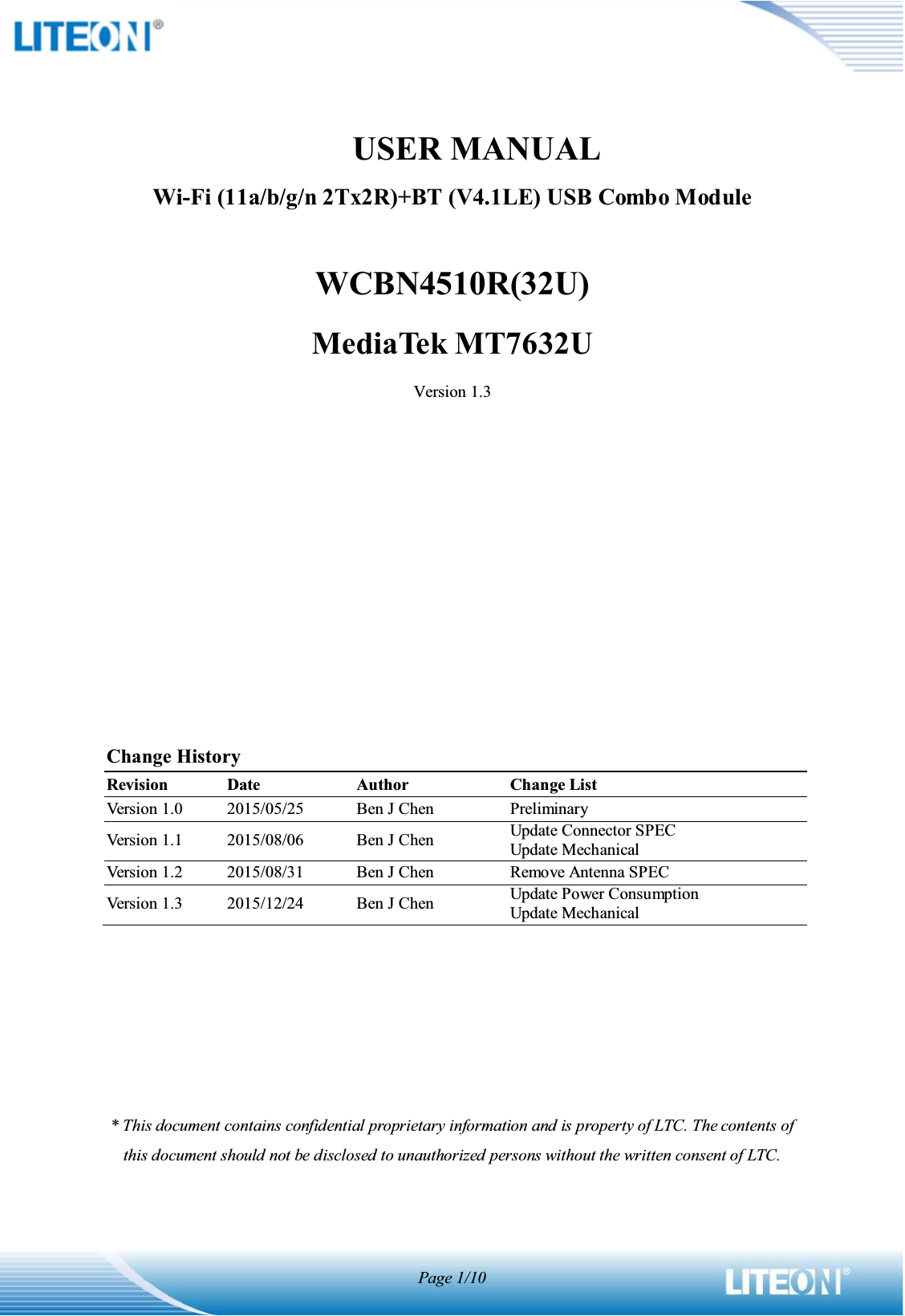 Page 1/10              USER MANUALWi-Fi (11a/b/g/n 2Tx2R)+BT (V4.1LE) USB Combo ModuleWCBN4510R(32U)MediaTek MT7632UVersion 1.3Change HistoryRevisionDateAuthorChange ListVersion 1.02015/05/25Ben J ChenPreliminaryVersion 1.12015/08/06Ben J ChenUpdate Connector SPECUpdate MechanicalVersion 1.22015/08/31Ben J ChenRemove Antenna SPECVersion 1.32015/12/24Ben J ChenUpdate Power ConsumptionUpdate Mechanical* This document contains confidential proprietary information and is property of LTC. The contents of this document should not be disclosed to unauthorized persons without the written consent of LTC. 