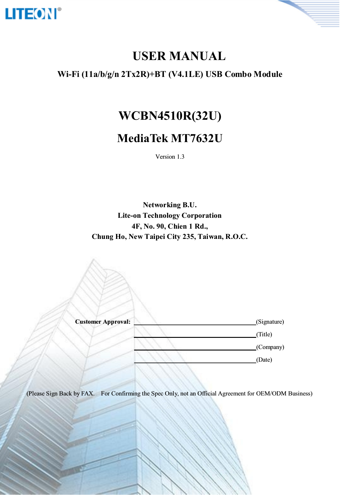 Page 2/10              USER MANUALWi-Fi (11a/b/g/n 2Tx2R)+BT (V4.1LE) USB Combo ModuleWCBN4510R(32U)MediaTek MT7632UVersion 1.3Networking B.U.Lite-on Technology Corporation4F, No. 90, Chien 1 Rd.,Chung Ho, New Taipei City 235, Taiwan, R.O.C.Customer Approval:                                                                                (Signature)                                                                                    (Title)                                                                                                                                          (Company)                                                                                                                                          (Date)(Please Sign Back by FAX.    For Confirming the Spec Only, not an Official Agreement for OEM/ODM Business)