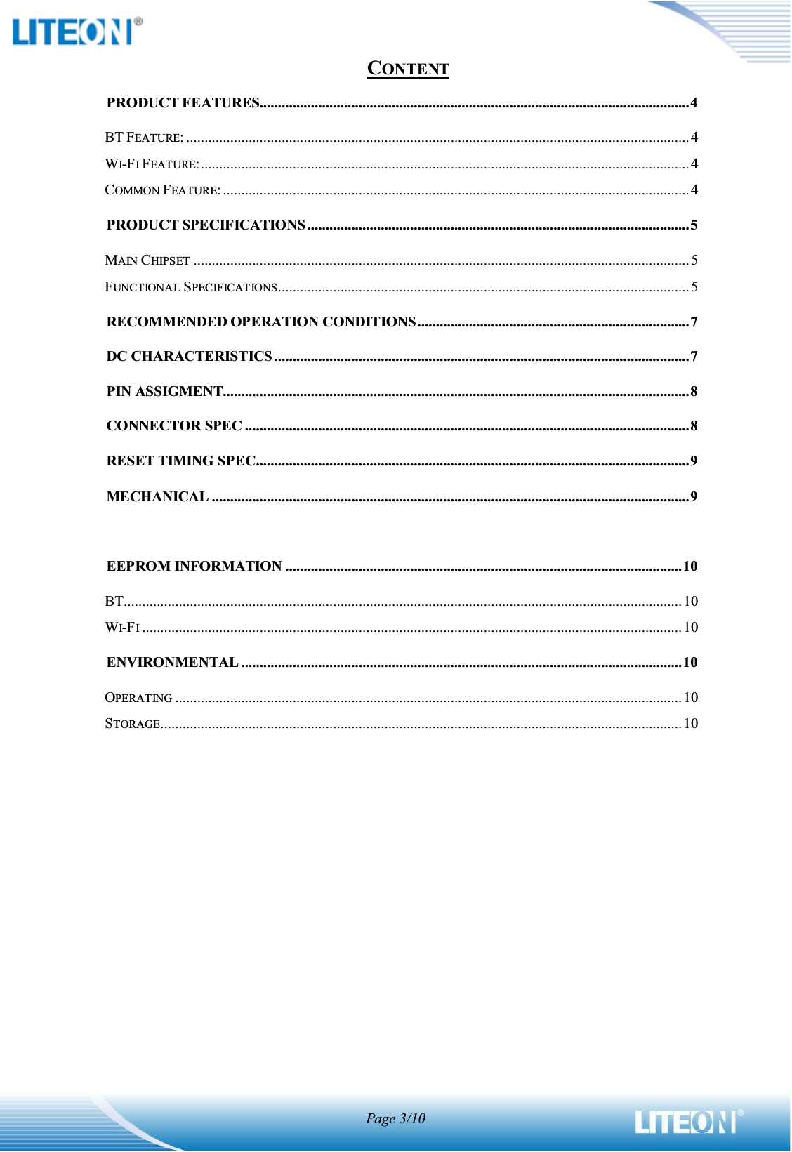 Page 3/10CONTENTPRODUCT FEATURES.....................................................................................................................4BT FEATURE: .........................................................................................................................................4WI-FIFEATURE:..................................................................................................................................... 4COMMON FEATURE: ............................................................................................................................... 4PRODUCT SPECIFICATIONS ........................................................................................................5MAIN CHIPSET .......................................................................................................................................5FUNCTIONAL SPECIFICATIONS................................................................................................................ 5RECOMMENDED OPERATION CONDITIONS..........................................................................7DC CHARACTERISTICS .................................................................................................................7PIN ASSIGMENT...............................................................................................................................8CONNECTOR SPEC .........................................................................................................................8RESET TIMING SPEC......................................................................................................................9MECHANICAL ..................................................................................................................................9EEPROM INFORMATION ............................................................................................................10BT........................................................................................................................................................10WI-FI................................................................................................................................................... 10ENVIRONMENTAL ........................................................................................................................10OPERATING .......................................................................................................................................... 10STORAGE.............................................................................................................................................. 10