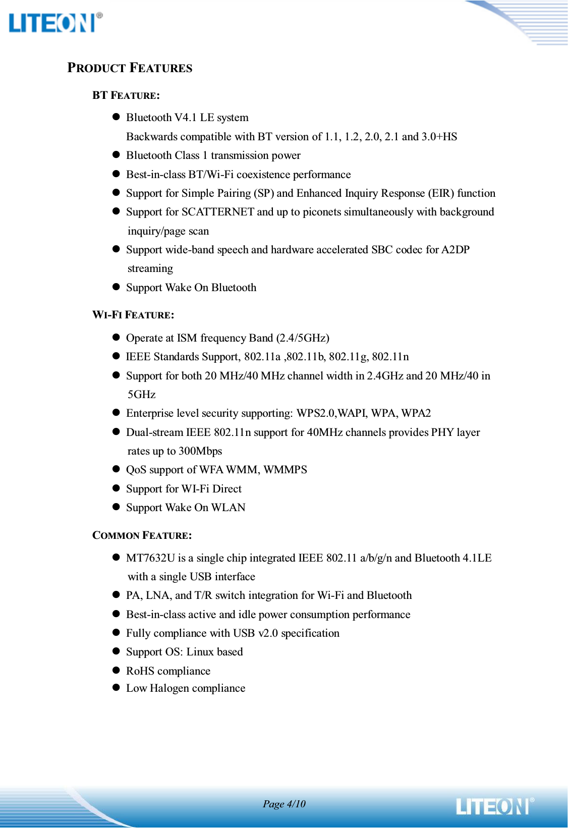 Page 4/10PRODUCT FEATURESBT FEATURE: zBluetooth V4.1 LE system Backwards compatible with BT version of 1.1, 1.2, 2.0, 2.1 and 3.0+HS zBluetooth Class 1 transmission power zBest-in-class BT/Wi-Fi coexistence performance zSupport for Simple Pairing (SP) and Enhanced Inquiry Response (EIR) function zSupport for SCATTERNET and up to piconets simultaneously with background inquiry/page scan zSupport wide-band speech and hardware accelerated SBC codec for A2DP streaming zSupport Wake On Bluetooth WI-FI FEATURE: zOperate at ISM frequency Band (2.4/5GHz) zIEEE Standards Support, 802.11a ,802.11b, 802.11g, 802.11n zSupport for both 20 MHz/40 MHz channel width in 2.4GHz and 20 MHz/40 in 5GHz zEnterprise level security supporting: WPS2.0,WAPI, WPA, WPA2 zDual-stream IEEE 802.11n support for 40MHz channels provides PHY layer rates up to 300Mbps zQoS support of WFA WMM, WMMPS zSupport for WI-Fi Direct zSupport Wake On WLAN COMMON FEATURE: zMT7632U is a single chip integrated IEEE 802.11 a/b/g/n and Bluetooth 4.1LE with a single USB interface zPA, LNA, and T/R switch integration for Wi-Fi and Bluetooth zBest-in-class active and idle power consumption performance zFully compliance with USB v2.0 specification zSupport OS: Linux based zRoHS compliance zLow Halogen compliance    