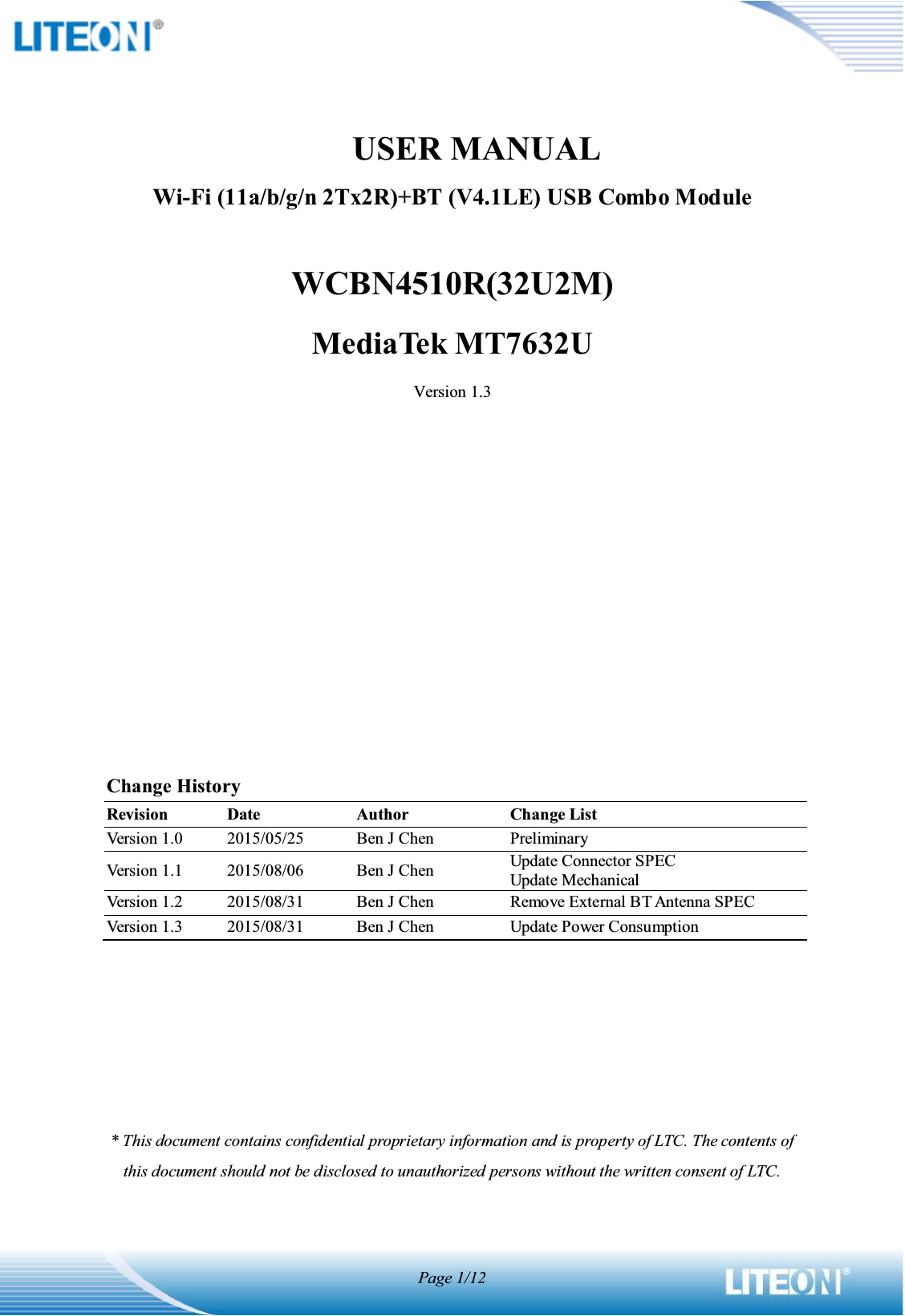 Page 1/12              USER MANUALWi-Fi (11a/b/g/n 2Tx2R)+BT (V4.1LE) USB Combo ModuleWCBN4510R(32U2M)MediaTek MT7632UVersion 1.3Change HistoryRevisionDateAuthorChange ListVersion 1.02015/05/25Ben J ChenPreliminaryVersion 1.12015/08/06Ben J ChenUpdate Connector SPECUpdate MechanicalVersion 1.22015/08/31Ben J ChenRemove External BT Antenna SPECVersion 1.32015/08/31Ben J ChenUpdate Power Consumption* This document contains confidential proprietary information and is property of LTC. The contents of this document should not be disclosed to unauthorized persons without the written consent of LTC. 