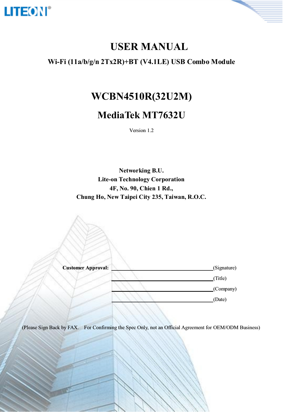 Page 2/12              USER MANUALWi-Fi (11a/b/g/n 2Tx2R)+BT (V4.1LE) USB Combo ModuleWCBN4510R(32U2M)MediaTek MT7632UVersion 1.2Networking B.U.Lite-on Technology Corporation4F, No. 90, Chien 1 Rd.,Chung Ho, New Taipei City 235, Taiwan, R.O.C.Customer Approval:                                                                                (Signature)                                                                                  (Title)                                                                                                                                          (Company)                                                                                                                                          (Date)(Please Sign Back by FAX.    For Confirming the Spec Only, not an Official Agreement for OEM/ODM Business)