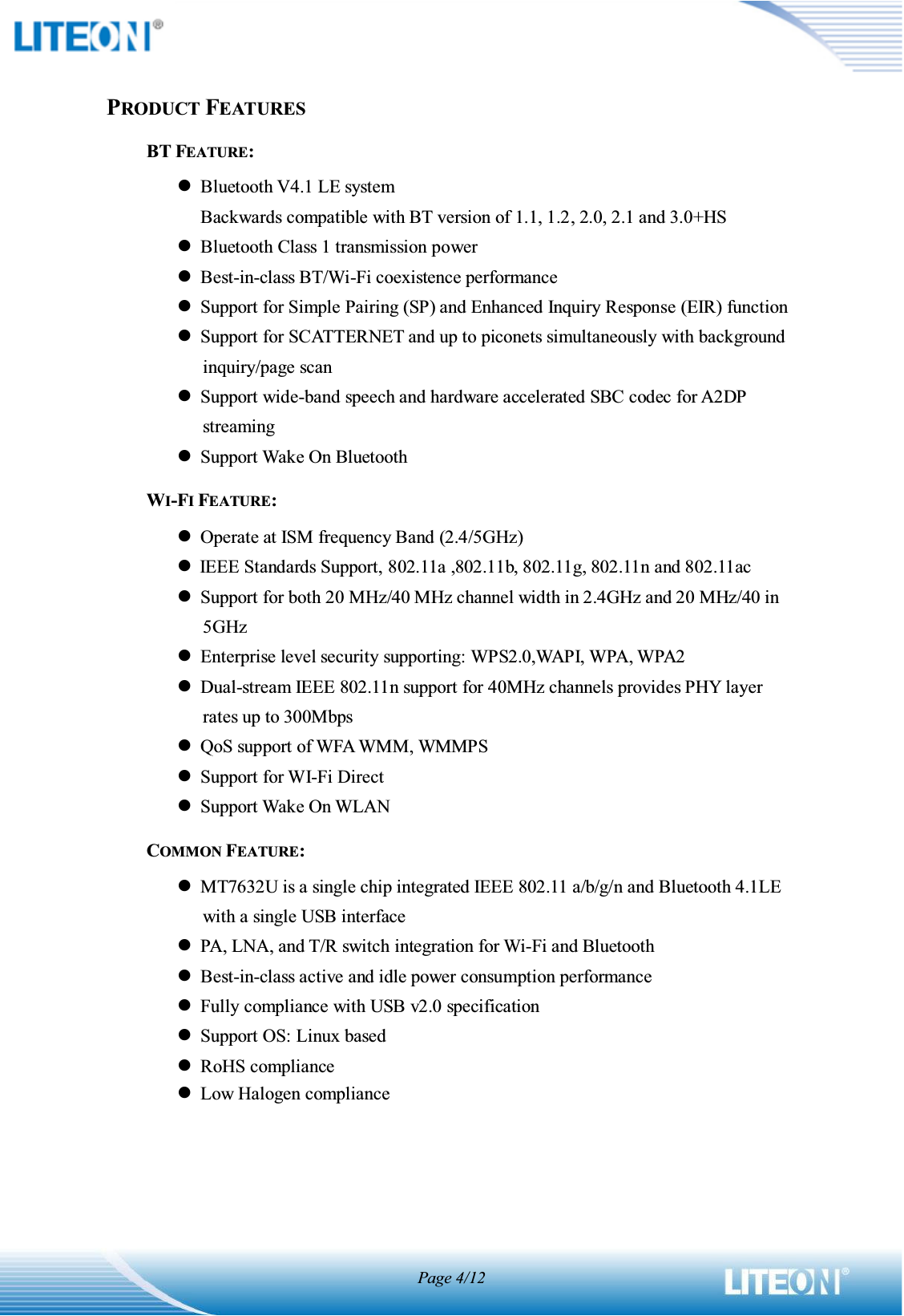 Page 4/12PRODUCT FEATURESBT FEATURE: zBluetooth V4.1 LE system Backwards compatible with BT version of 1.1, 1.2, 2.0, 2.1 and 3.0+HS zBluetooth Class 1 transmission power zBest-in-class BT/Wi-Fi coexistence performance zSupport for Simple Pairing (SP) and Enhanced Inquiry Response (EIR) function zSupport for SCATTERNET and up to piconets simultaneously with background inquiry/page scan zSupport wide-band speech and hardware accelerated SBC codec for A2DP streaming zSupport Wake On Bluetooth WI-FI FEATURE: zOperate at ISM frequency Band (2.4/5GHz) zIEEE Standards Support, 802.11a ,802.11b, 802.11g, 802.11n and 802.11ac zSupport for both 20 MHz/40 MHz channel width in 2.4GHz and 20 MHz/40 in 5GHz zEnterprise level security supporting: WPS2.0,WAPI, WPA, WPA2 zDual-stream IEEE 802.11n support for 40MHz channels provides PHY layer rates up to 300Mbps zQoS support of WFA WMM, WMMPS zSupport for WI-Fi Direct zSupport Wake On WLAN COMMON FEATURE: zMT7632U is a single chip integrated IEEE 802.11 a/b/g/n and Bluetooth 4.1LE with a single USB interface zPA, LNA, and T/R switch integration for Wi-Fi and Bluetooth zBest-in-class active and idle power consumption performance zFully compliance with USB v2.0 specification zSupport OS: Linux based zRoHS compliance zLow Halogen compliance    