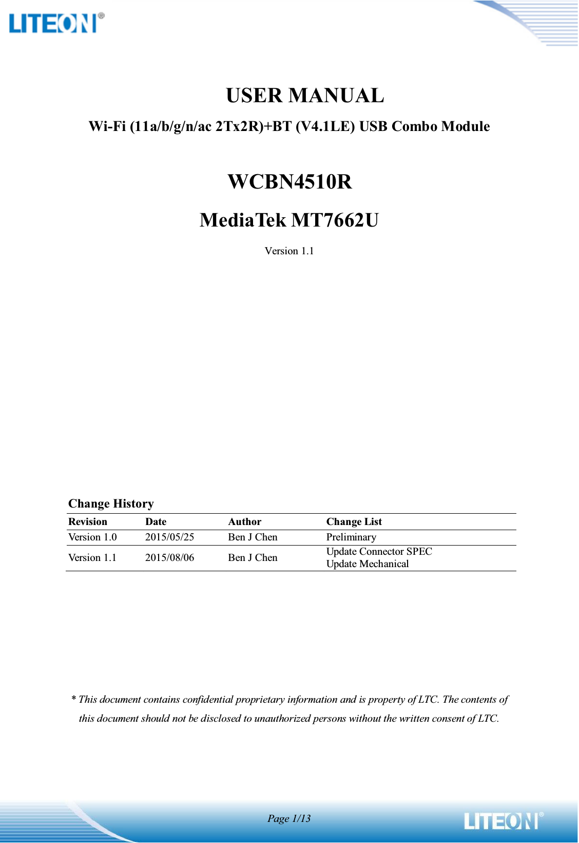 Page 1/13              USER MANUALWi-Fi (11a/b/g/n/ac 2Tx2R)+BT (V4.1LE) USB Combo ModuleWCBN4510RMediaTek MT7662UVersion 1.1Change HistoryRevisionDateAuthorChange ListVersion 1.02015/05/25Ben J ChenPreliminaryVersion 1.12015/08/06Ben J ChenUpdate Connector SPECUpdate Mechanical* This document contains confidential proprietary information and is property of LTC. The contents of this document should not be disclosed to unauthorized persons without the written consent of LTC. 