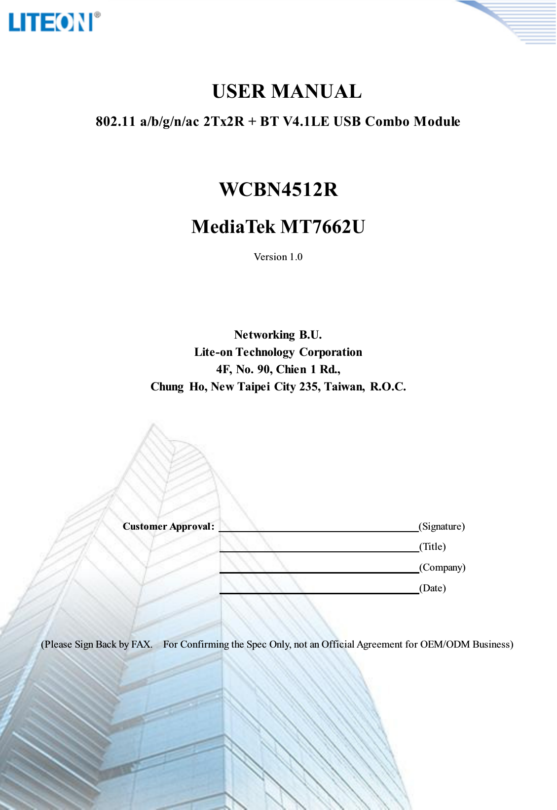 Page 2/13             USER MANUAL 802.11 a/b/g/n/ac 2Tx2R + BT V4.1LE USB Combo ModuleWCBN4512RMediaTek MT7662UVersion 1.0Networking B.U.Lite-on Technology Corporation4F, No. 90, Chien 1 Rd.,Chung  Ho, New Taipei City 235, Taiwan,  R.O.C.Customer Approval:  (Signature)                                                                                                                                        (Title)                                                                                                                                          (Company)                                                                                                                                          (Date)(Please Sign Back by FAX.    For Confirming the Spec Only, not an Official Agreement for OEM/ODM Business)