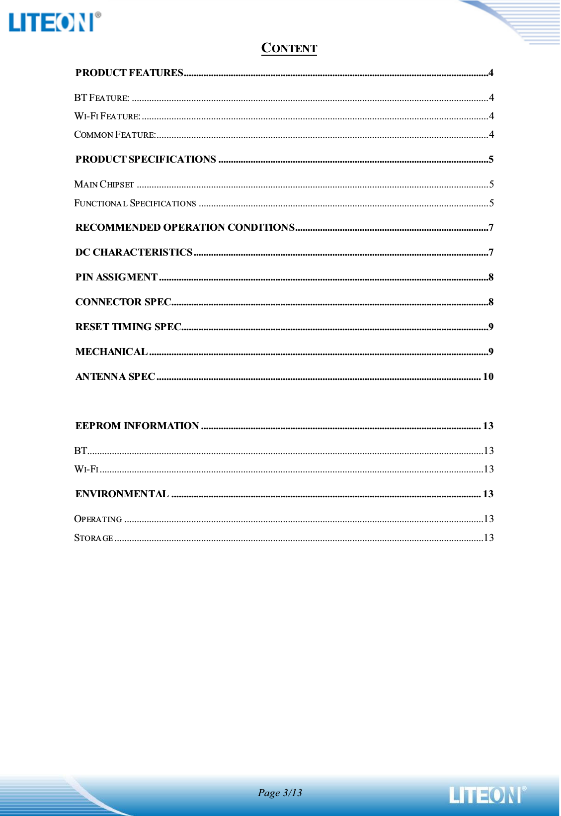 Page 3/13CONTENTPRODUCT FEATURES...........................................................................................................................4BT FEATURE: ................................................................................................................................................4WI-FIFEATURE:............................................................................................................................................4COMMON FEATURE:......................................................................................................................................4PRODUCT SPECIFICATIONS .............................................................................................................5MAIN CHIPSET ..............................................................................................................................................5FUNCTIONA L SPECIFICATIONS .....................................................................................................................5RECOMMENDED OPERATION CONDITIONS..............................................................................7DC CHARACTERISTICS.......................................................................................................................7PIN ASSIGMENT.....................................................................................................................................8CONNECTOR SPEC................................................................................................................................8RESET TIMING SPEC............................................................................................................................9MECHANICAL.........................................................................................................................................9ANTENNA SPEC ................................................................................................................................... 10EEPROM INFORMATION ................................................................................................................. 13BT................................................................................................................................................................13WI-FI...........................................................................................................................................................13ENVIRONMENTAL ............................................................................................................................. 13OPERATING .................................................................................................................................................13STORA GE .....................................................................................................................................................13