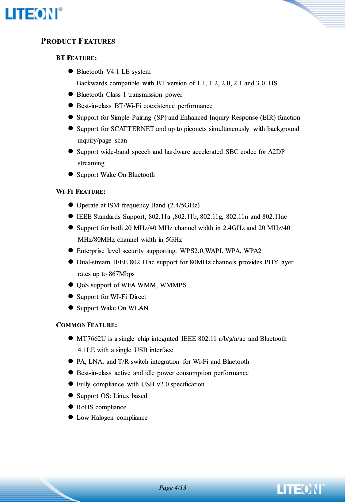 Page 4/13PRODUCT FEATURESBT FEATURE: zBluetooth  V4.1 LE system Backwards compatible  with BT version of 1.1, 1.2, 2.0, 2.1 and 3.0+HSzBluetooth  Class 1 transmission  power zBest-in-class  BT/Wi-Fi  coexistence  performance zSupport for Simple  Pairing  (SP) and Enhanced Inquiry Response (EIR) function zSupport for SCATTERNET and up to piconets simultaneously  with background inquiry/page  scan zSupport wide-band  speech and hardware accelerated  SBC codec for A2DP streaming zSupport Wake On Bluetooth WI-FI  FEATURE: zOperate at ISM frequency Band (2.4/5GHz) zIEEE Standards Support, 802.11a ,802.11b, 802.11g, 802.11n and 802.11ac zSupport for both 20 MHz/40 MHz channel width in 2.4GHz and 20 MHz/40 MHz/80MHz channel  width in 5GHz   zEnterprise  level  security  supporting:  WPS2.0,WAPI, WPA, WPA2 zDual-stream  IEEE 802.11ac support for 80MHz channels  provides PHY layer rates up to 867Mbps zQoS support of WFA WMM, WMMPS zSupport for WI-Fi  Direct zSupport Wake On WLAN COMMON FEATURE: zMT7662U is a single  chip integrated  IEEE 802.11 a/b/g/n/ac and Bluetooth 4.1LE with a single  USB interface zPA, LNA, and T/R switch integration  for Wi-Fi  and Bluetooth zBest-in-class  active  and idle  power consumption  performance zFully  compliance  with USB v2.0 specification zSupport OS: Linux  based zRoHS compliance zLow Halogen  compliance    