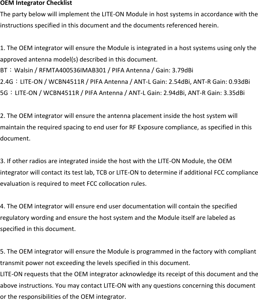 OEMIntegratorChecklistThepartybelowwillimplementtheLITE‐ONModuleinhostsystemsinaccordancewiththeinstructionsspecifiedinthisdocumentandthedocumentsreferencedherein.1.TheOEMintegratorwillensuretheModuleisintegratedinahostsystemsusingonlytheapprovedantennamodel(s)describedinthisdocument.BT：Walsin/RFMTA400536IMAB301/PIFAAntenna/Gain:3.79dBi2.4G：LITE‐ON/WCBN4511R/PIFAAntenna/ANT‐LGain:2.54dBi,ANT‐RGain:0.93dBi5G：LITE‐ON/WCBN4511R/PIFAAntenna/ANT‐LGain:2.94dBi,ANT‐RGain:3.35dBi2.TheOEMintegratorwillensuretheantennaplacementinsidethehostsystemwillmaintaintherequiredspacingtoenduserforRFExposurecompliance,asspecifiedinthisdocument.3.IfotherradiosareintegratedinsidethehostwiththeLITE‐ONModule,theOEMintegratorwillcontactitstestlab,TCBorLITE‐ONtodetermineifadditionalFCCcomplianceevaluationisrequiredtomeetFCCcollocationrules.4.TheOEMintegratorwillensureenduserdocumentationwillcontainthespecifiedregulatorywordingandensurethehostsystemandtheModuleitselfarelabeledasspecifiedinthisdocument.5.TheOEMintegratorwillensuretheModuleisprogrammedinthefactorywithcomplianttransmitpowernotexceedingthelevelsspecifiedinthisdocument.LITE‐ONrequeststhattheOEMintegratoracknowledgeitsreceiptofthisdocumentandtheaboveinstructions.YoumaycontactLITE‐ONwithanyquestionsconcerningthisdocumentortheresponsibilitiesoftheOEMintegrator. 