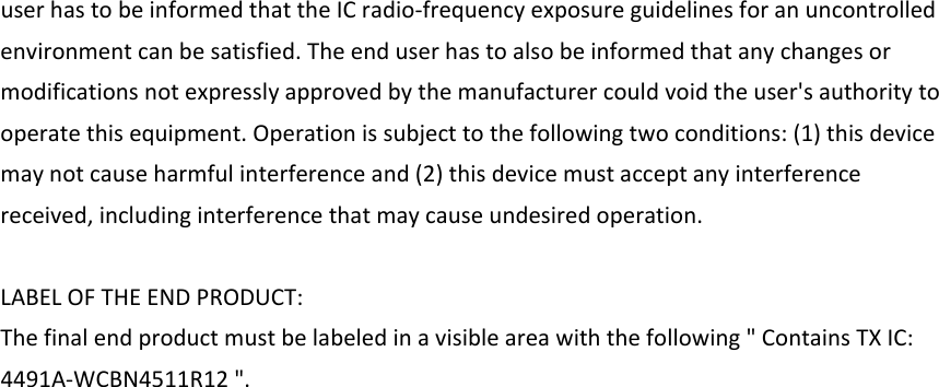 userhastobeinformedthattheICradio‐frequencyexposureguidelinesforanuncontrolledenvironmentcanbesatisfied.Theenduserhastoalsobeinformedthatanychangesormodificationsnotexpresslyapprovedbythemanufacturercouldvoidtheuser&apos;sauthoritytooperatethisequipment.Operationissubjecttothefollowingtwoconditions:(1)thisdevicemaynotcauseharmfulinterferenceand(2)thisdevicemustacceptanyinterferencereceived,includinginterferencethatmaycauseundesiredoperation.LABELOFTHEENDPRODUCT:Thefinalendproductmustbelabeledinavisibleareawiththefollowing&quot;ContainsTXIC:4491A‐WCBN4511R12&quot;.