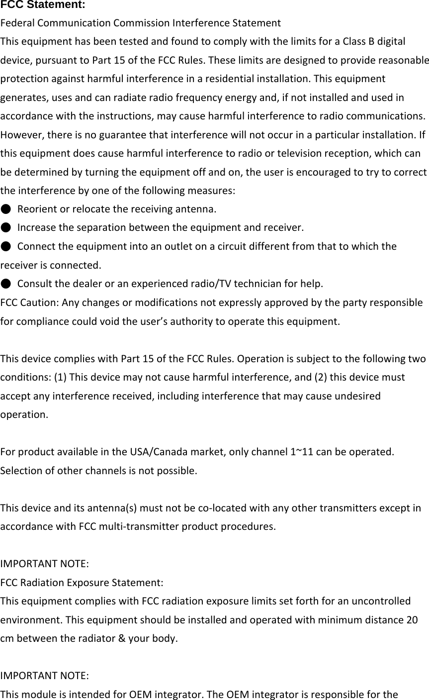 FCC Statement: FederalCommunicationCommissionInterferenceStatementThisequipmenthasbeentestedandfoundtocomplywiththelimitsforaClassBdigitaldevice,pursuanttoPart15oftheFCCRules.Theselimitsaredesignedtoprovidereasonableprotectionagainstharmfulinterferenceinaresidentialinstallation.Thisequipmentgenerates,usesandcanradiateradiofrequencyenergyand,ifnotinstalledandusedinaccordancewiththeinstructions,maycauseharmfulinterferencetoradiocommunications.However,thereisnoguaranteethatinterferencewillnotoccurinaparticularinstallation.Ifthisequipmentdoescauseharmfulinterferencetoradioortelevisionreception,whichcanbedeterminedbyturningtheequipmentoffandon,theuserisencouragedtotrytocorrecttheinterferencebyoneofthefollowingmeasures:●  Reorientorrelocatethereceivingantenna.●  Increasetheseparationbetweentheequipmentandreceiver.●  Connecttheequipmentintoanoutletonacircuitdifferentfromthattowhichthereceiverisconnected.●  Consultthedealeroranexperiencedradio/TVtechnicianforhelp.FCCCaution:Anychangesormodificationsnotexpresslyapprovedbythepartyresponsibleforcompliancecouldvoidtheuser’sauthoritytooperatethisequipment.ThisdevicecomplieswithPart15oftheFCCRules.Operationissubjecttothefollowingtwoconditions:(1)Thisdevicemaynotcauseharmfulinterference,and(2)thisdevicemustacceptanyinterferencereceived,includinginterferencethatmaycauseundesiredoperation.ForproductavailableintheUSA/Canadamarket,onlychannel1~11canbeoperated.Selectionofotherchannelsisnotpossible.Thisdeviceanditsantenna(s)mustnotbeco‐locatedwithanyothertransmittersexceptinaccordancewithFCCmulti‐transmitterproductprocedures.IMPORTANTNOTE:FCCRadiationExposureStatement:ThisequipmentcomplieswithFCCradiationexposurelimitssetforthforanuncontrolledenvironment.Thisequipmentshouldbeinstalledandoperatedwithminimumdistance20cmbetweentheradiator&amp;yourbody.IMPORTANTNOTE:ThismoduleisintendedforOEMintegrator.TheOEMintegratorisresponsibleforthe