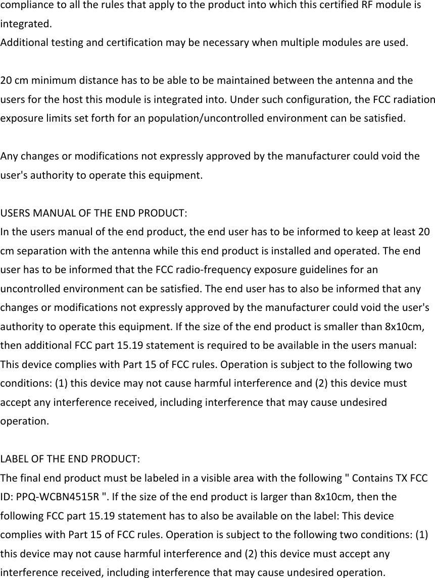 compliancetoalltherulesthatapplytotheproductintowhichthiscertifiedRFmoduleisintegrated.Additionaltestingandcertificationmaybenecessarywhenmultiplemodulesareused.20cmminimumdistancehastobeabletobemaintainedbetweentheantennaandtheusersforthehostthismoduleisintegratedinto.Undersuchconfiguration,theFCCradiationexposurelimitssetforthforanpopulation/uncontrolledenvironmentcanbesatisfied.Anychangesormodificationsnotexpresslyapprovedbythemanufacturercouldvoidtheuser&apos;sauthoritytooperatethisequipment.USERSMANUALOFTHEENDPRODUCT:Intheusersmanualoftheendproduct,theenduserhastobeinformedtokeepatleast20cmseparationwiththeantennawhilethisendproductisinstalledandoperated.TheenduserhastobeinformedthattheFCCradio‐frequencyexposureguidelinesforanuncontrolledenvironmentcanbesatisfied.Theenduserhastoalsobeinformedthatanychangesormodificationsnotexpresslyapprovedbythemanufacturercouldvoidtheuser&apos;sauthoritytooperatethisequipment.Ifthesizeoftheendproductissmallerthan8x10cm,thenadditionalFCCpart15.19statementisrequiredtobeavailableintheusersmanual:ThisdevicecomplieswithPart15ofFCCrules.Operationissubjecttothefollowingtwoconditions:(1)thisdevicemaynotcauseharmfulinterferenceand(2)thisdevicemustacceptanyinterferencereceived,includinginterferencethatmaycauseundesiredoperation.LABELOFTHEENDPRODUCT:Thefinalendproductmustbelabeledinavisibleareawiththefollowing&quot;ContainsTXFCCID:PPQ‐WCBN4515R&quot;.Ifthesizeoftheendproductislargerthan8x10cm,thenthefollowingFCCpart15.19statementhastoalsobeavailableonthelabel:ThisdevicecomplieswithPart15ofFCCrules.Operationissubjecttothefollowingtwoconditions:(1)thisdevicemaynotcauseharmfulinterferenceand(2)thisdevicemustacceptanyinterferencereceived,includinginterferencethatmaycauseundesiredoperation.