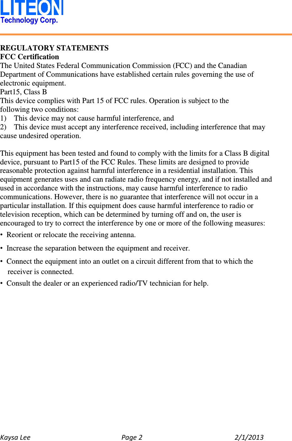   Kaysa Lee  Page 2  2/1/2013    REGULATORY STATEMENTS FCC Certification The United States Federal Communication Commission (FCC) and the Canadian Department of Communications have established certain rules governing the use of electronic equipment. Part15, Class B This device complies with Part 15 of FCC rules. Operation is subject to the following two conditions: 1)    This device may not cause harmful interference, and 2)    This device must accept any interference received, including interference that may cause undesired operation.    This equipment has been tested and found to comply with the limits for a Class B digital device, pursuant to Part15 of the FCC Rules. These limits are designed to provide reasonable protection against harmful interference in a residential installation. This equipment generates uses and can radiate radio frequency energy, and if not installed and used in accordance with the instructions, may cause harmful interference to radio communications. However, there is no guarantee that interference will not occur in a particular installation. If this equipment does cause harmful interference to radio or television reception, which can be determined by turning off and on, the user is encouraged to try to correct the interference by one or more of the following measures: •  Reorient or relocate the receiving antenna. •  Increase the separation between the equipment and receiver. •  Connect the equipment into an outlet on a circuit different from that to which the receiver is connected. •  Consult the dealer or an experienced radio/TV technician for help.    