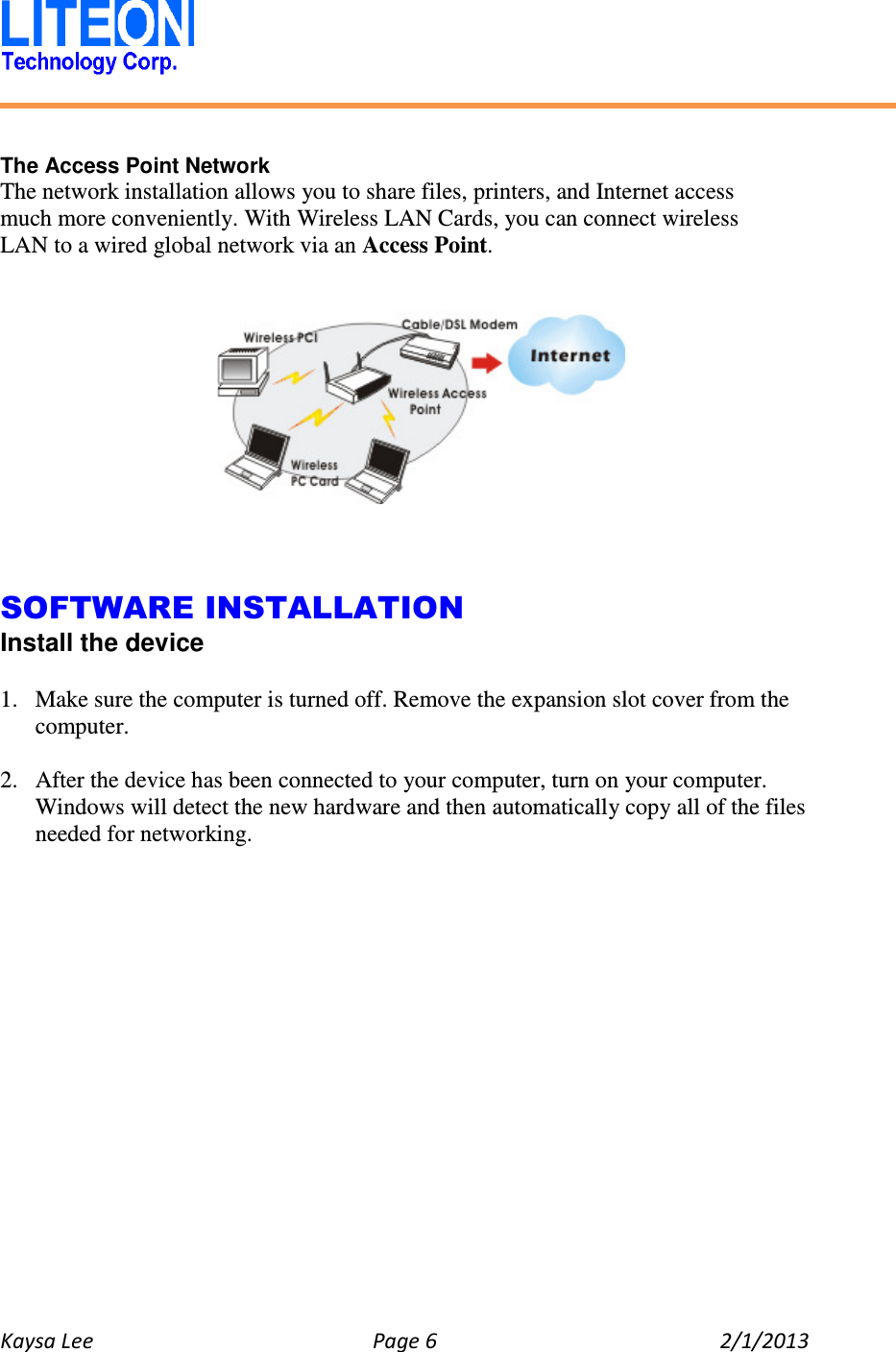   Kaysa Lee  Page 6  2/1/2013     The Access Point Network The network installation allows you to share files, printers, and Internet access much more conveniently. With Wireless LAN Cards, you can connect wireless LAN to a wired global network via an Access Point.        SOFTWARE INSTALLATION Install the device  1. Make sure the computer is turned off. Remove the expansion slot cover from the computer.  2. After the device has been connected to your computer, turn on your computer. Windows will detect the new hardware and then automatically copy all of the files needed for networking.  