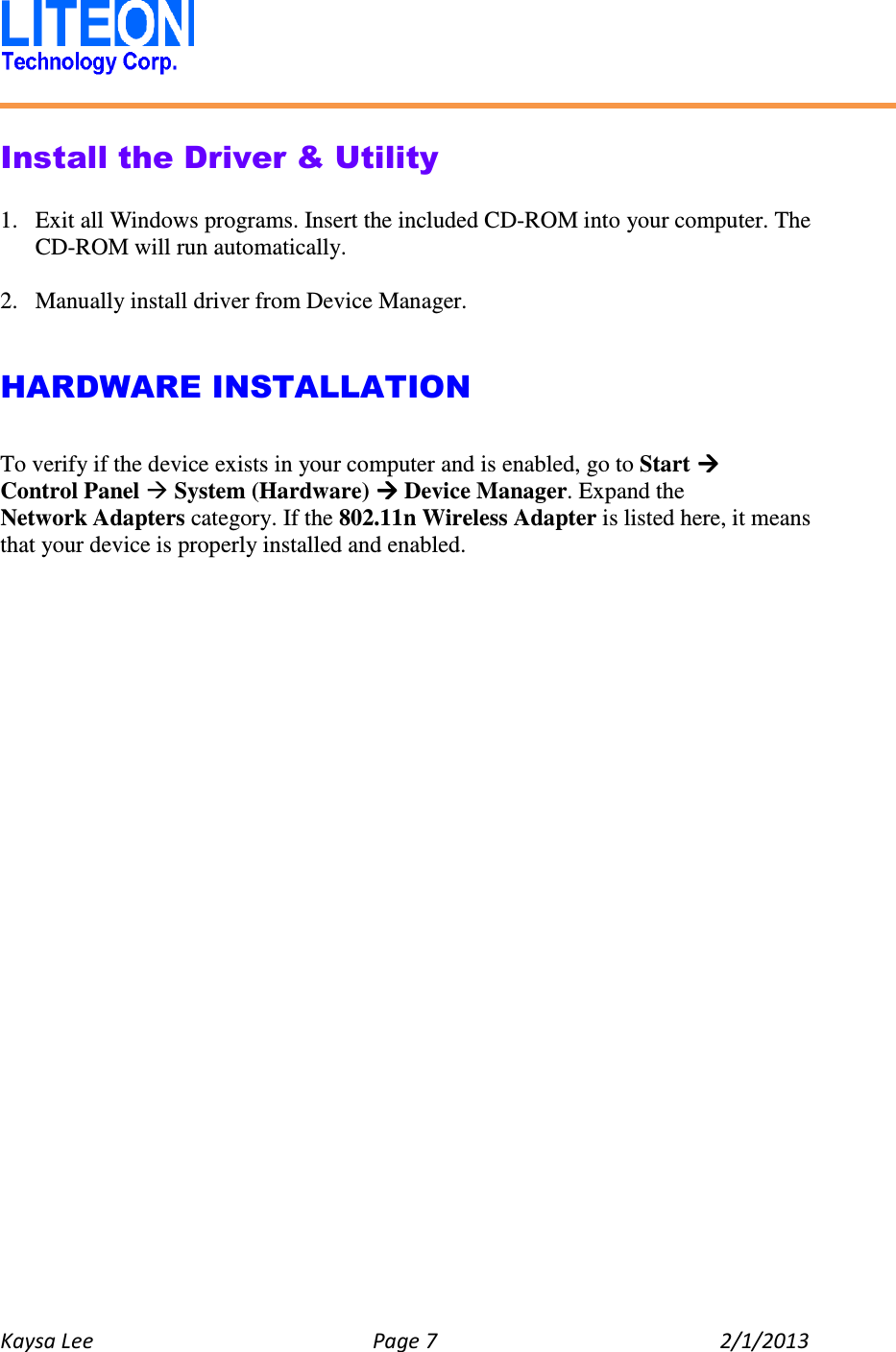   Kaysa Lee  Page 7  2/1/2013    Install the Driver &amp; Utility  1. Exit all Windows programs. Insert the included CD-ROM into your computer. The CD-ROM will run automatically.  2. Manually install driver from Device Manager.   HARDWARE INSTALLATION  To verify if the device exists in your computer and is enabled, go to Start  Control Panel  System (Hardware)  Device Manager. Expand the Network Adapters category. If the 802.11n Wireless Adapter is listed here, it means that your device is properly installed and enabled.    