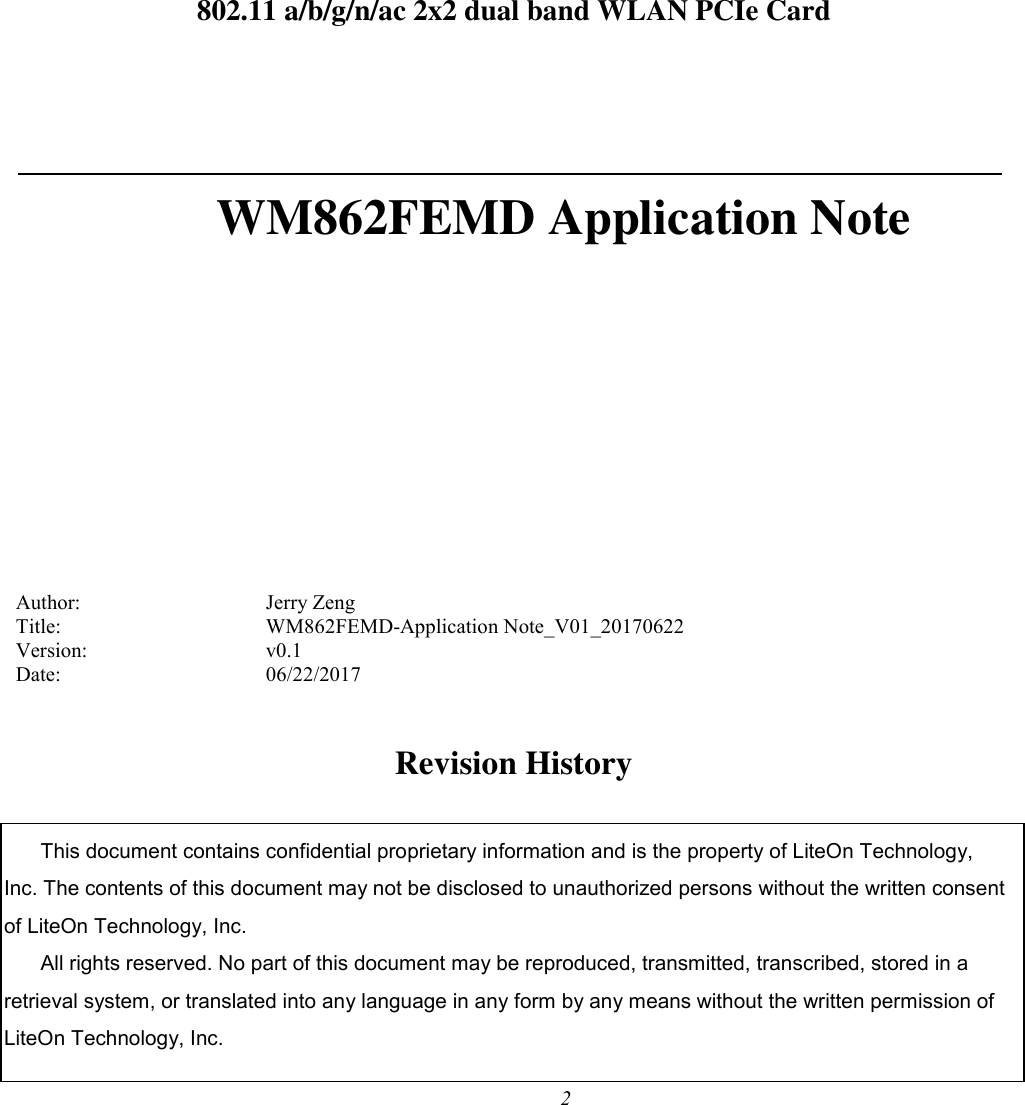 2      802.11 a/b/g/n/ac 2x2 dual band WLAN PCIe Card   WM862FEMD Application Note          Author:        Jerry Zeng Title:         WM862FEMD-Application Note_V01_20170622 Version:        v0.1 Date:         06/22/2017  Revision History This document contains confidential proprietary information and is the property of LiteOn Technology, Inc. The contents of this document may not be disclosed to unauthorized persons without the written consent of LiteOn Technology, Inc. All rights reserved. No part of this document may be reproduced, transmitted, transcribed, stored in a retrieval system, or translated into any language in any form by any means without the written permission of LiteOn Technology, Inc. 