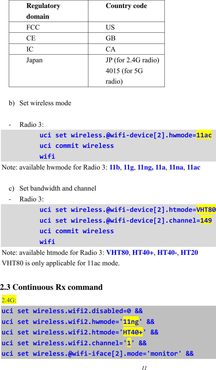 11    Regulatory domain Country code FCC US CE GB IC CA Japan JP (for 2.4G radio) 4015 (for 5G radio)  b) Set wireless mode  - Radio 3:   uci set wireless.@wifi-device[2].hwmode=11ac uci commit wireless wifi Note: available hwmode for Radio 3: 11b, 11g, 11ng, 11a, 11na, 11ac  c) Set bandwidth and channel - Radio 3: uci set wireless.@wifi-device[2].htmode=VHT80 uci set wireless.@wifi-device[2].channel=149 uci commit wireless wifi Note: available htmode for Radio 3: VHT80, HT40+, HT40-, HT20 VHT80 is only applicable for 11ac mode.  2.3 Continuous Rx command 2.4G: uci set wireless.wifi2.disabled=0 &amp;&amp; uci set wireless.wifi2.hwmode=&apos;11ng&apos; &amp;&amp; uci set wireless.wifi2.htmode=&apos;HT40+&apos; &amp;&amp; uci set wireless.wifi2.channel=&apos;1&apos; &amp;&amp; uci set wireless.@wifi-iface[2].mode=&apos;monitor&apos; &amp;&amp; 