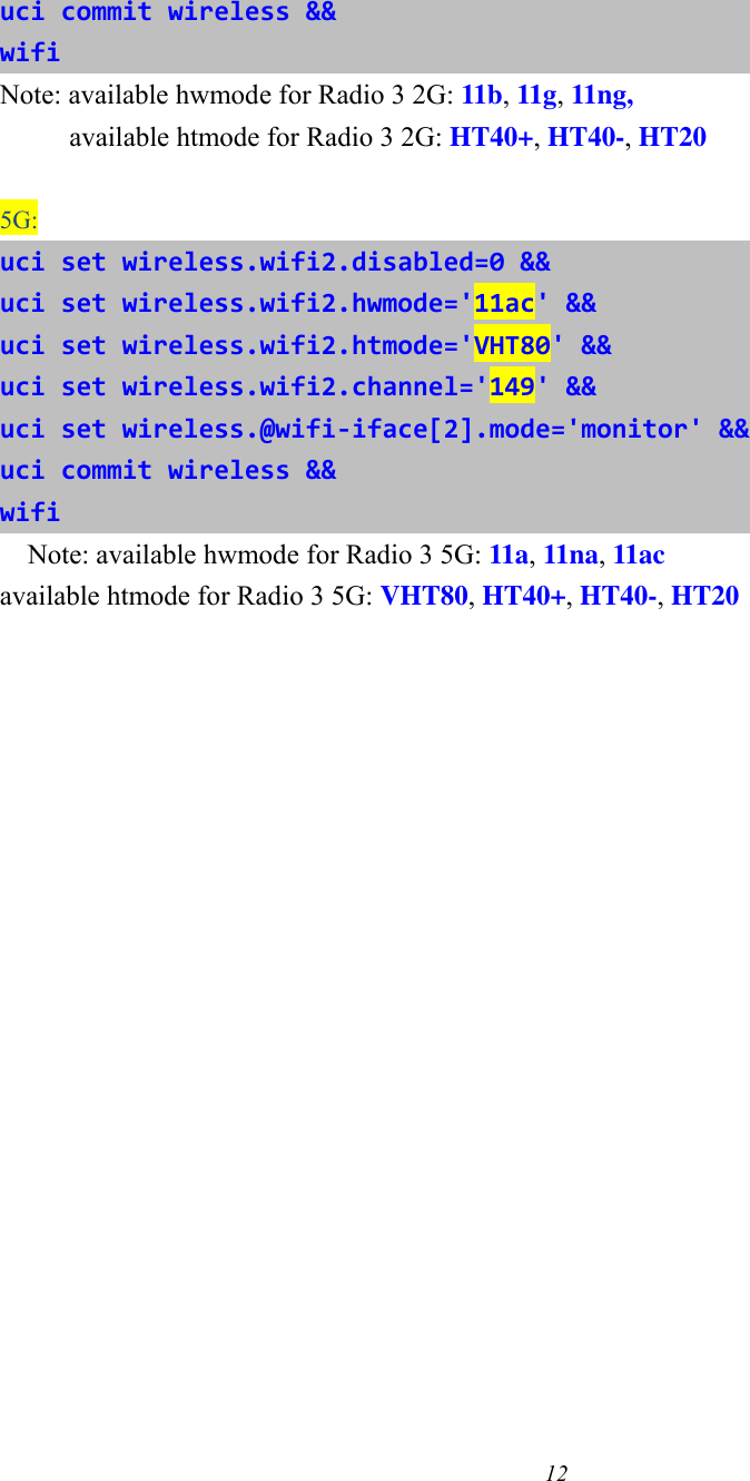 12   uci commit wireless &amp;&amp; wifi Note: available hwmode for Radio 3 2G: 11b, 11g, 11ng,      available htmode for Radio 3 2G: HT40+, HT40-, HT20  5G: uci set wireless.wifi2.disabled=0 &amp;&amp; uci set wireless.wifi2.hwmode=&apos;11ac&apos; &amp;&amp; uci set wireless.wifi2.htmode=&apos;VHT80&apos; &amp;&amp; uci set wireless.wifi2.channel=&apos;149&apos; &amp;&amp; uci set wireless.@wifi-iface[2].mode=&apos;monitor&apos; &amp;&amp; uci commit wireless &amp;&amp; wifi Note: available hwmode for Radio 3 5G: 11a, 11na, 11ac available htmode for Radio 3 5G: VHT80, HT40+, HT40-, HT20    