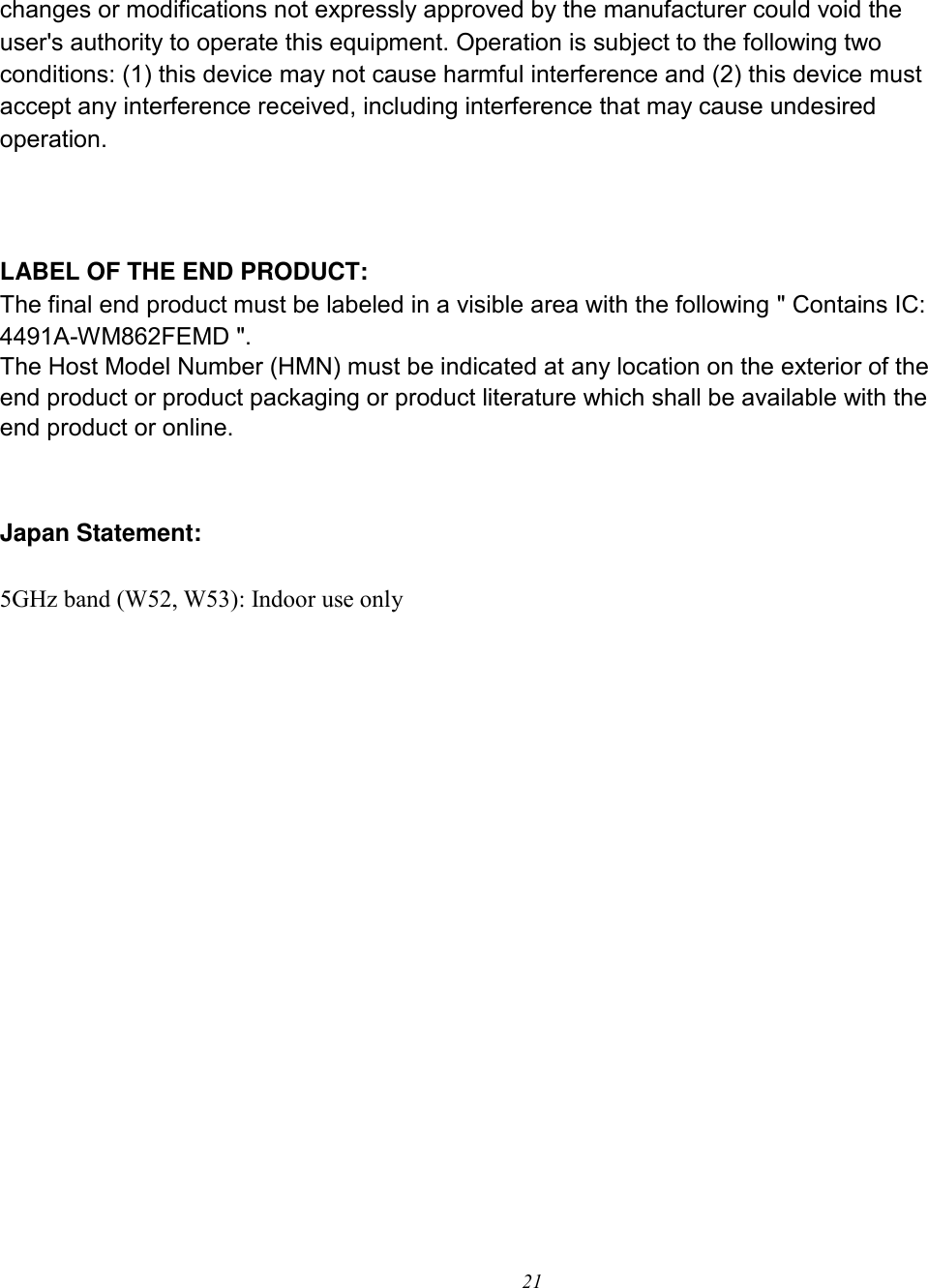 21   changes or modifications not expressly approved by the manufacturer could void the user&apos;s authority to operate this equipment. Operation is subject to the following two conditions: (1) this device may not cause harmful interference and (2) this device must accept any interference received, including interference that may cause undesired operation.        LABEL OF THE END PRODUCT: The final end product must be labeled in a visible area with the following &quot; Contains IC: 4491A-WM862FEMD &quot;.   The Host Model Number (HMN) must be indicated at any location on the exterior of the end product or product packaging or product literature which shall be available with the end product or online.   Japan Statement:  5GHz band (W52, W53): Indoor use only    